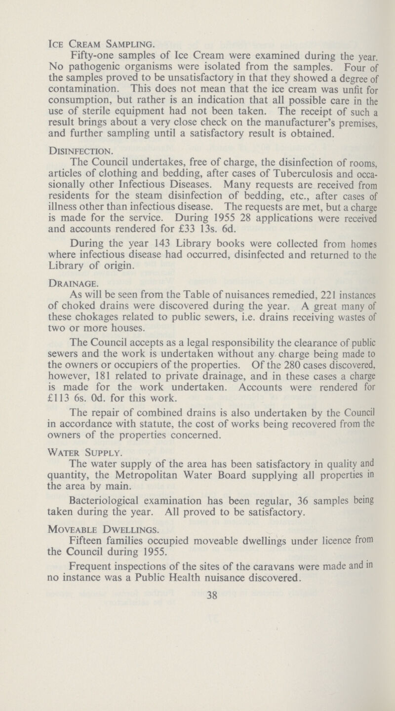 Ice Cream Sampling. Fifty-one samples of Ice Cream were examined during the year. No pathogenic organisms were isolated from the samples. Four of the samples proved to be unsatisfactory in that they showed a degree of contamination. This does not mean that the ice cream was unfit for consumption, but rather is an indication that all possible care in the use of sterile equipment had not been taken. The receipt of such a result brings about a very close check on the manufacturer's premises, and further sampling until a satisfactory result is obtained. Disinfection. The Council undertakes, free of charge, the disinfection of rooms, articles of clothing and bedding, after cases of Tuberculosis and occa sionally other Infectious Diseases. Many requests are received from residents for the steam disinfection of bedding, etc., after cases of illness other than infectious disease. The requests are met, but a charge is made for the service. During 1955 28 applications were received and accounts rendered for £33 13s. 6d. During the year 143 Library books were collected from homes where infectious disease had occurred, disinfected and returned to the Library of origin. Drainage. As will be seen from the Table of nuisances remedied, 221 instances of choked drains were discovered during the year. A great many of these chokages related to public sewers, i.e. drains receiving wastes of two or more houses. The Council accepts as a legal responsibility the clearance of public sewers and the work is undertaken without any charge being made to the owners or occupiers of the properties. Of the 280 cases discovered, however, 181 related to private drainage, and in these cases a charge is made for the work undertaken. Accounts were rendered for £113 6s. Od. for this work. The repair of combined drains is also undertaken by the Council in accordance with statute, the cost of works being recovered from the owners of the properties concerned. Water Supply. The water supply of the area has been satisfactory in quality and quantity, the Metropolitan Water Board supplying all properties in the area by main. Bacteriological examination has been regular, 36 samples being taken during the year. All proved to be satisfactory. Moveable Dwellings. Fifteen families occupied moveable dwellings under licence from the Council during 1955. Frequent inspections of the sites of the caravans were made and in no instance was a Public Health nuisance discovered. 38