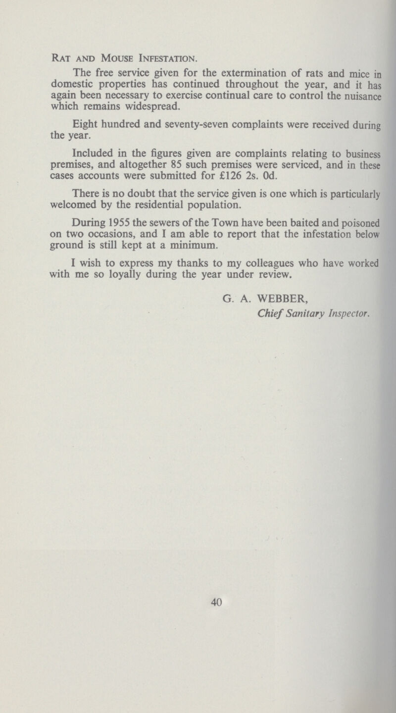 Rat and Mouse Infestation. The free service given for the extermination of rats and mice in domestic properties has continued throughout the year, and it has again been necessary to exercise continual care to control the nuisance which remains widespread. Eight hundred and seventy-seven complaints were received during the year. Included in the figures given are complaints relating to business premises, and altogether 85 such premises were serviced, and in these cases accounts were submitted for £126 2s. Od. There is no doubt that the service given is one which is particularly welcomed by the residential population. During 1955 the sewers of the Town have been baited and poisoned on two occasions, and I am able to report that the infestation below ground is still kept at a minimum. I wish to express my thanks to my colleagues who have worked with me so loyally during the year under review. G. A. WEBBER, Chief Sanitary Inspector. 40