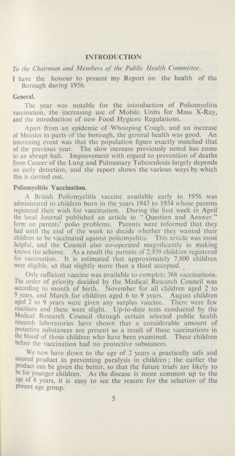 INTRODUCTION To the Chairman and Members of the Public Health Committee. 1 have the honour to present my Report on the health of the Borough during 1956. Genera). The year was notable for the introduction of Poliomyelitis vaccination, the increasing use of Mobile Units for Mass X-Ray, and the introduction of new Food Hygiene Regulations. Apart from an epidemic of Whooping Cough, and an increase of Measles in parts of the borough, the general health was good. An interesting event was that the population figure exactly matched that of the previous year. The slow increase previously noted has come to an abrupt halt. Improvement with regard to prevention of deaths from Cancer of the Lung and Pulmonary Tuberculosis largely depends on early detection, and the report shows the various ways by which this is carried out. Poliomyelitis Vaccination. A British Poliomyelitis vaccine available early in 1956 was administered to children born in the years 1947 to 1954 whose parents registered their wish for vaccination. During the first week in April the local Journal published an article in “Question and Answer” form on parents' polio problems. Parents were informed that they had until the end of the week to decide whether they wanted their children to be vaccinated against poliomyelitis. This article was most helpful, and the Council also co-operated magnificently in making known the scheme. As a result the parents of 2,939 children registered for vaccination. It is estimated that approximately 7,800 children were eligible, so that slightly more than a third accepted. Only sufficient vaccine was available to complete 368 vaccinations. The order of priority decided by the Medical Research Council was according to month of birth. November for all children aged 2 to 9 years, and March for children aged 6 to 9 years. August children aged 2 to 9 years were given any surplus vaccine. There were few reactions and these were slight. Up-to-date tests conducted by the Medical Research Council through certain selected public health research laboratories have shown that a considerable amount of protective substances are present as a result of these vaccinations in the blood of those children who have been examined. These children before the vaccination had no protective substances. We now have down to the age of 2 years a practically safe and assured product in preventing paralysis in children; the earlier the product can be given the better, so that the future trials are likely to be for younger children. As the disease is more common up to the age of 6 years, it is easy to see the reason for the selection of the present age group. 5