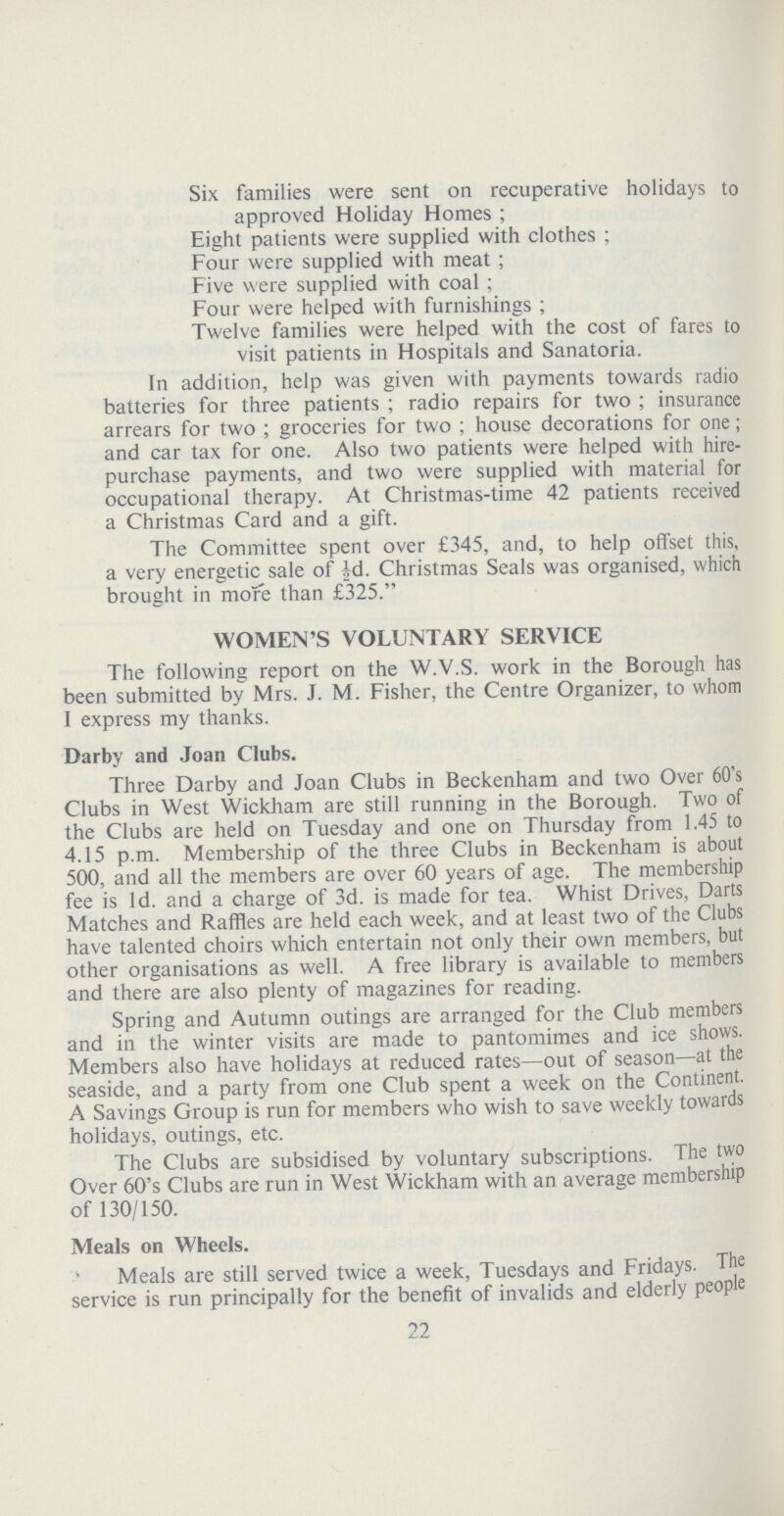 Six families were sent on recuperative holidays to approved Holiday Homes; Eight patients were supplied with clothes; Four were supplied with meat; Five were supplied with coal; Four were helped with furnishings; Twelve families were helped with the cost of fares to visit patients in Hospitals and Sanatoria. In addition, help was given with payments towards radio batteries for three patients; radio repairs for two; insurance arrears for two; groceries for two; house decorations for one; and car tax for one. Also two patients were helped with hire purchase payments, and two were supplied with material for occupational therapy. At Christmas-time 42 patients received a Christmas Card and a gift. The Committee spent over £345, and, to help offset this, a very energetic sale of id. Christmas Seals was organised, which brought in more than £325. WOMEN'S VOLUNTARY SERVICE The following report on the W.V.S. work in the Borough has been submitted by Mrs. J. M. Fisher, the Centre Organizer, to whom I express my thanks. Darby and Joan Clubs. Three Darby and Joan Clubs in Beckenham and two Over 60's Clubs in West Wickham are still running in the Borough. Two of the Clubs are held on Tuesday and one on Thursday from 1.45 to 4.15 p.m. Membership of the three Clubs in Beckenham is about 500, and all the members are over 60 years of age. The membership fee is 1d. and a charge of 3d. is made for tea. Whist Drives, Darts Matches and Raffles are held each week, and at least two of the Clubs have talented choirs which entertain not only their own members, but other organisations as well. A free library is available to members and there are also plenty of magazines for reading. Spring and Autumn outings are arranged for the Club members and in the winter visits are made to pantomimes and ice shows. Members also have holidays at reduced rates—out of season—at the seaside, and a party from one Club spent a week on the Continent. A Savings Group is run for members who wish to save weekly towards holidays, outings, etc. The Clubs are subsidised by voluntary subscriptions. The two Over 60's Clubs are run in West Wickham with an average membership of 130/150. Meals on Wheels. Meals are still served twice a week, Tuesdays and Fridays. The service is run principally for the benefit of invalids and elderly people 22