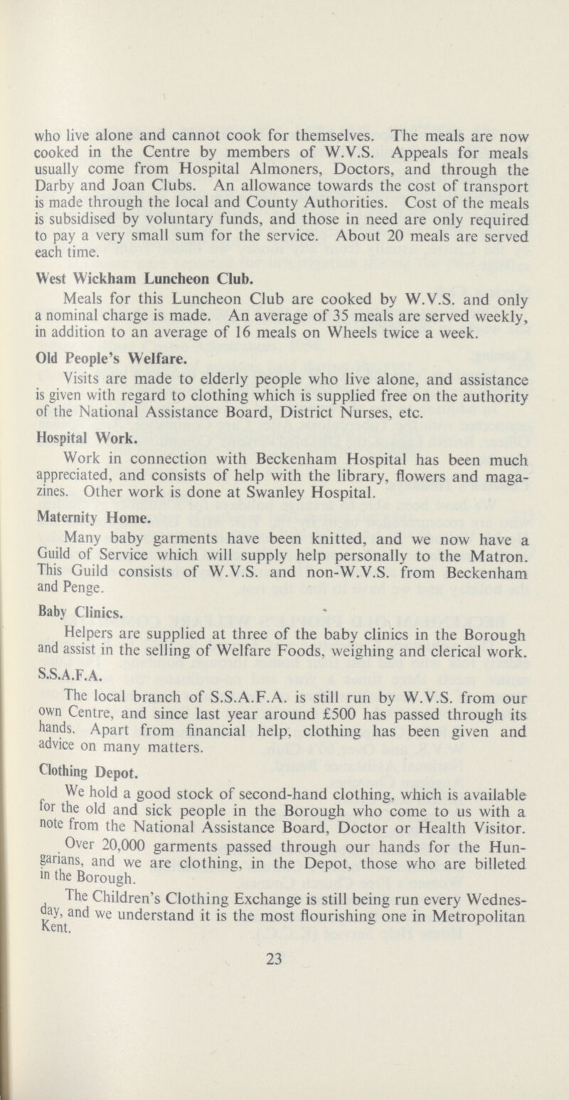 who live alone and cannot cook for themselves. The meals are now cooked in the Centre by members of W.V.S. Appeals for meals usually come from Hospital Almoners, Doctors, and through the Darby and Joan Clubs. An allowance towards the cost of transport is made through the local and County Authorities. Cost of the meals is subsidised by voluntary funds, and those in need are only required to pay a very small sum for the service. About 20 meals are served each time. West Wickham Luncheon Club. Meals for this Luncheon Club are cooked by W.V.S. and only a nominal charge is made. An average of 35 meals are served weekly, in addition to an average of 16 meals on Wheels twice a week. Old People's Welfare. Visits are made to elderly people who live alone, and assistance is given with regard to clothing which is supplied free on the authority of the National Assistance Board, District Nurses, etc. Hospital Work. Work in connection with Beckenham Hospital has been much appreciated, and consists of help with the library, flowers and maga zines. Other work is done at Swanley Hospital. Maternity Home. Many baby garments have been knitted, and we now have a Guild of Service which will supply help personally to the Matron. This Guild consists of W.V.S. and non-W.V.S. from Beckenham and Penge. Baby Clinics. Helpers are supplied at three of the baby clinics in the Borough and assist in the selling of Welfare Foods, weighing and clerical work. S.S.A.F.A. The local branch of S.S.A.F.A. is still run by W.V.S. from our own Centre, and since last year around £500 has passed through its hands. Apart from financial help, clothing has been given and advice on many matters. Clothing Depot. We hold a good stock of second-hand clothing, which is available for the old and sick people in the Borough who come to us with a note from the National Assistance Board, Doctor or Health Visitor. Over 20,000 garments passed through our hands for the Hun garians, and we are clothing, in the Depot, those who are billeted in the Borough. The Children's Clothing Exchange is still being run every Wednes day, and we understand it is the most flourishing one in Metropolitan Kent. 23