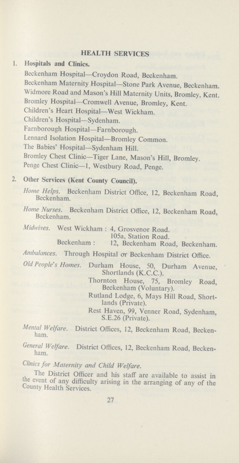 HEALTH SERVICES 1. Hospitals and Clinics. Beckenham Hospital—Croydon Road, Beckenham. Beckenham Maternity Hospital—Stone Park Avenue, Beckenham. Widmore Road and Mason's Hill Maternity Units, Bromley, Kent. Bromley Hospital—Cromwell Avenue, Bromley, Kent. Children's Heart Hospital—West Wickham. Children's Hospital—Sydenham. Farnborough Hospital—Farnborough. Lennard Isolation Hospital—Bromley Common. The Babies' Hospital—Sydenham Hill. Bromley Chest Clinic—Tiger Lane, Mason's Hill, Bromley. Penge Chest Clinic—1, Westbury Road, Penge. 2. Other Services (Kent County Council). Home Helps. Beckenham District Office, 12, Beckenham Road, Beckenham. Home Nurses. Beckenham District Office, 12, Beckenham Road, Beckenham. Midwives. West Wickham: 4, Grosvenor Road. 105a, Station Road. Beckenham: 12, Beckenham Road, Beckenham. Ambulances. Through Hospital err Beckenham District Office. Old People's Homes. Durham House, 50, Durham Avenue, Shortlands (K.C.C.). Thornton House, 75, Bromley Road, Beckenham (Voluntary). Rutland Lodge, 6, Mays Hill Road, Short- lands (Private). Rest Haven, 99, Venner Road, Sydenham, S.E.26 (Private). Mental Welfare. District Offices, 12, Beckenham Road, Becken ham. General Welfare. District Offices, 12, Beckenham Road, Becken ham. Clinics for Maternity and Child Welfare. The District Officer and his staff are available to assist in the event of any difficulty arising in the arranging of any of the County Health Services. 27