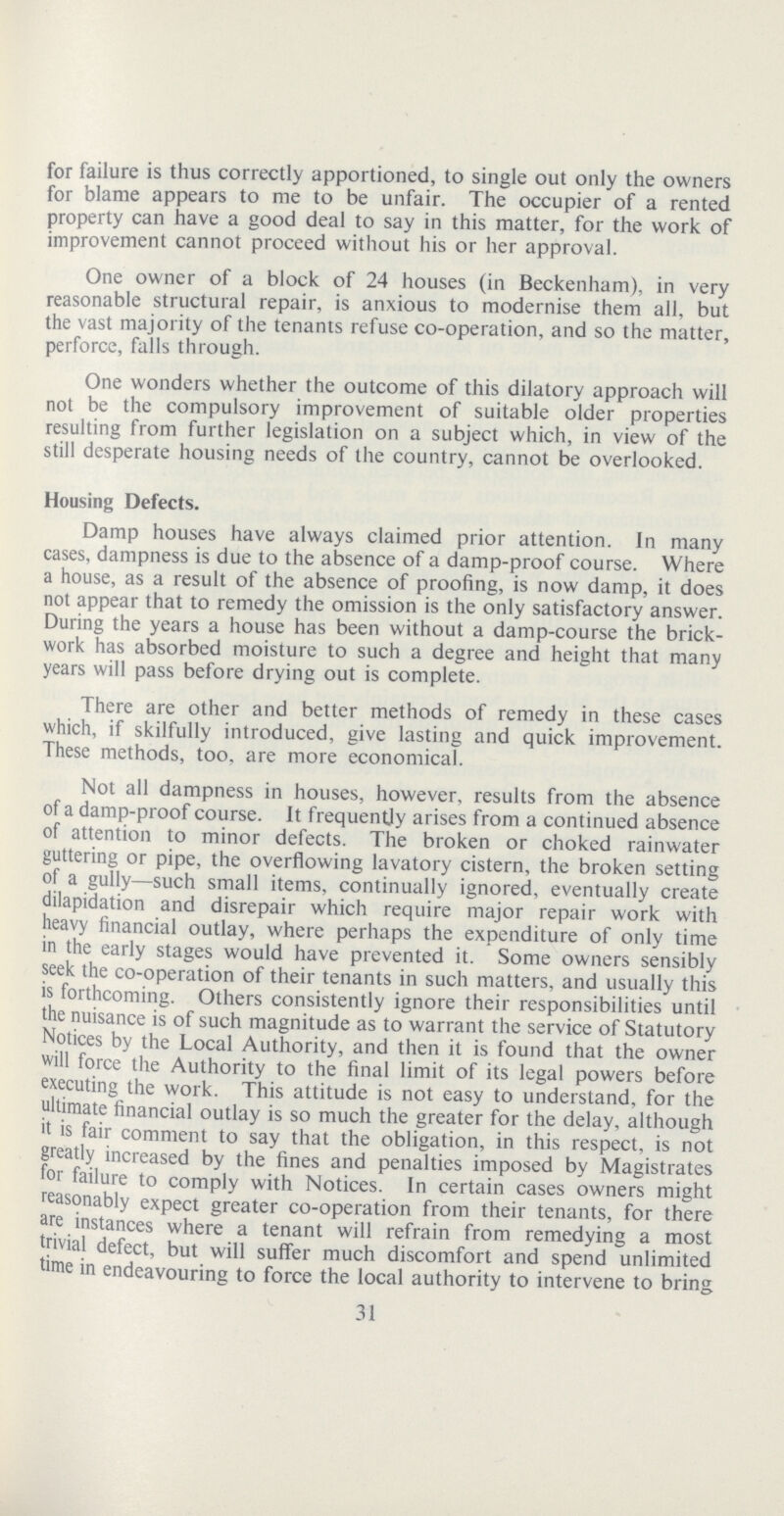 for failure is thus correctly apportioned, to single out only the owners for blame appears to me to be unfair. The occupier of a rented property can have a good deal to say in this matter, for the work of improvement cannot proceed without his or her approval. One owner of a block of 24 houses (in Beckenham), in very reasonable structural repair, is anxious to modernise them all, but the vast majority of the tenants refuse co-operation, and so the matter, perforce, falls through. One wonders whether the outcome of this dilatory approach will not be the compulsory improvement of suitable older properties resulting from further legislation on a subject which, in view of the still desperate housing needs of the country, cannot be overlooked. Housing Defects. Damp houses have always claimed prior attention. In many cases, dampness is due to the absence of a damp-proof course. Where a house, as a result of the absence of proofing, is now damp, it does not appear that to remedy the omission is the only satisfactory answer. During the years a house has been without a damp-course the brick work has absorbed moisture to such a degree and height that many years will pass before drying out is complete. There are other and better methods of remedy in these cases which, if skilfully introduced, give lasting and quick improvement. These methods, too. are more economical. Not all dampness in houses, however, results from the absence of a damp-proof course. It frequently arises from a continued absence of attention to minor defects. The broken or choked rainwater guttering or pipe, the overflowing lavatory cistern, the broken setting of a gully—such small items, continually ignored, eventually create dilapidation and disrepair which require major repair work with heavy financial outlay, where perhaps the expenditure of only time in the early stages would have prevented it. Some owners sensibly seek the co-operation of their tenants in such matters, and usually this is forthcoming. Others consistently ignore their responsibilities until the nuisance is of such magnitude as to warrant the service of Statutory Notices by the Local Authority, and then it is found that the owner will force the Authority to the final limit of its legal powers before executing the work. This attitude is not easy to understand, for the ultimate financial outlay is so much the greater for the delay, although it is fair comment to say that the obligation, in this respect, is not greatly increased by the fines and penalties imposed by Magistrates for failure to comply with Notices. In certain cases owners might reasonably expect greater co-operation from their tenants, for there are instances where a tenant will refrain from remedying a most trivial defect, but will suffer much discomfort and spend unlimited time in endeavouring to force the local authority to intervene to bring 31