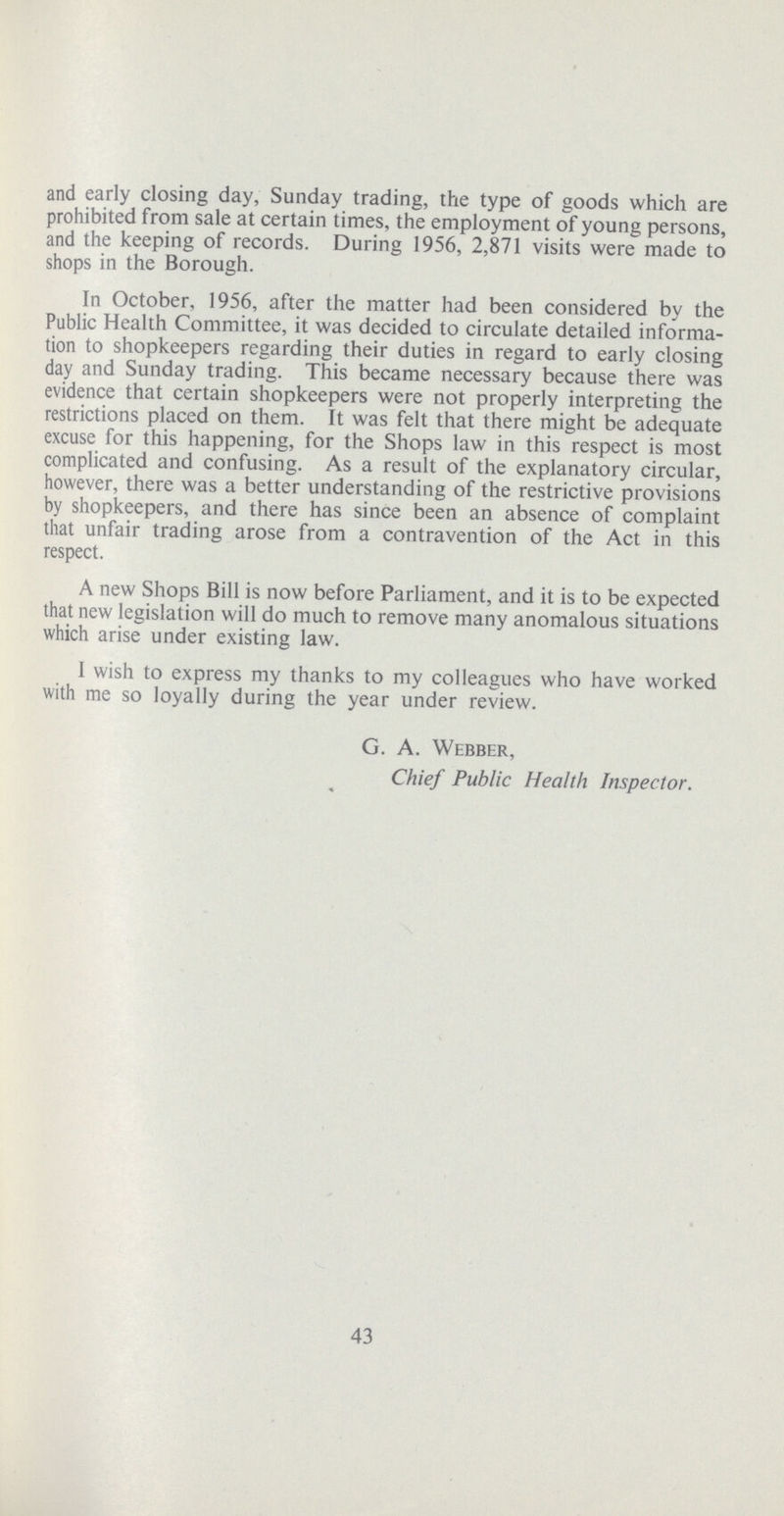 and early closing day, Sunday trading, the type of goods which are prohibited from sale at certain times, the employment of young persons, and the keeping of records. During 1956, 2,871 visits were made to shops in the Borough. In October, 1956, after the matter had been considered by the Public Health Committee, it was decided to circulate detailed informa tion to shopkeepers regarding their duties in regard to early closing day and Sunday trading. This became necessary because there was evidence that certain shopkeepers were not properly interpreting the restrictions placed on them. It was felt that there might be adequate excuse for this happening, for the Shops law in this respect is most complicated and confusing. As a result of the explanatory circular, however, there was a better understanding of the restrictive provisions by shopkeepers, and there has since been an absence of complaint that unfair trading arose from a contravention of the Act in this respect. A new Shops Bill is now before Parliament, and it is to be expected that new legislation will do much to remove many anomalous situations which arise under existing law. I wish to express my thanks to my colleagues who have worked with me so loyally during the year under review. G. A. Webber, Chief Public Health Inspector. 43