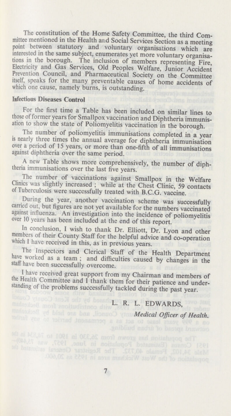 The constitution of the Home Safety Committee, the third Com mittee mentioned in the Health and Social Services Section as a meeting point between statutory and voluntary organisations which are interested in the same subject, enumerates yet more voluntary organisa tions in the borough. The inclusion of members representing Fire, Electricity and Gas Services, Old Peoples Welfare, Junior Accident Prevention Council, and Pharmaceutical Society on the Committee itself, speaks for the many preventable causes of home accidents of which one cause, namely burns, is outstanding. Infectious Diseases Control For the first time a Table has been included on similar lines to those of former years for Smallpox vaccination and Diphtheria immunis ation to show the state of Poliomyelitis vaccination in the borough. The number of poliomyelitis immunisations completed in a year is nearly three times the annual average for diphtheria immunisation over a period of 15 years, or more than one-fifth of all immunisations against diphtheria over the same period. A new Table shows more comprehensively, the number of diph theria immunisations over the last five years. The number of vaccinations against Smallpox in the Welfare Clinics was slightly increased; while at the Chest Clinic, 59 contacts of Tuberculosis were successfully treated with B.C.G. vaccine. During the year, another vaccination scheme was successfully carried out, but figures are not yet available for the numbers vaccinated against influenza. An investigation into the incidence of poliomyelitis over 10 years has been included at the end of this report. In conclusion, I wish to thank Dr. Elliott, Dr. Lyon and other members of their County Staff for the helpful advice and co-operation which I have received in this, as in previous years. The Inspectors and Clerical Staff of the Health Department have worked as a team ; and difficulties caused by changes in the staff have been successfully overcome. I have received great support from my Chairman and members of the Health Committee and 1 thank them for their patience and under standing of the problems successfully tackled during the past year. L. R. L. EDWARDS, Medical Officer of Health. 7