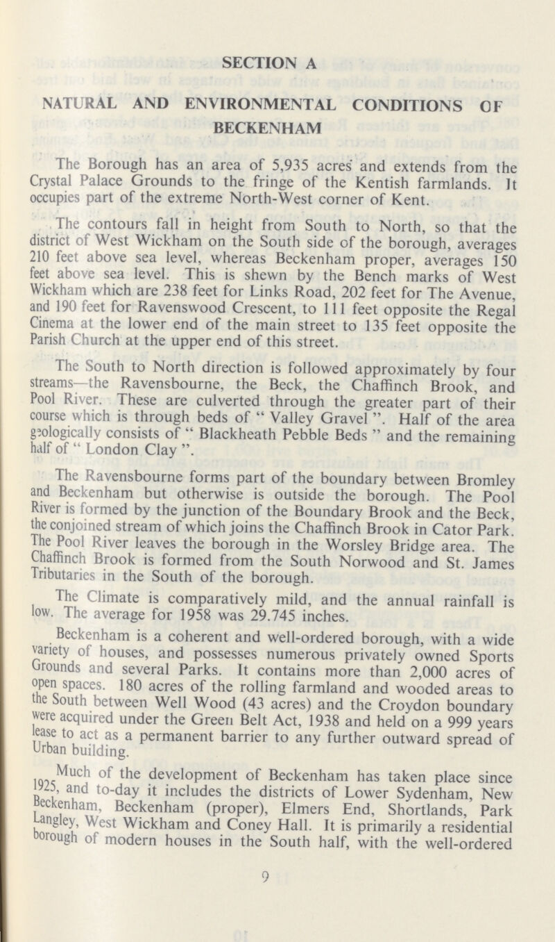 SECTION A NATURAL AND ENVIRONMENTAL CONDITIONS OF BECKENHAM The Borough has an area of 5,935 acres and extends from the Crystal Palace Grounds to the fringe of the Kentish farmlands. It occupies part of the extreme North-West corner of Kent. The contours fall in height from South to North, so that the district of West Wickham on the South side of the borough, averages 210 feet above sea level, whereas Beckenham proper, averages 150 feet above sea level. This is shewn by the Bench marks of West Wickham which are 238 feet for Links Road, 202 feet for The Avenue, and 190 feet for Ravenswood Crescent, to 111 feet opposite the Regal Cinema at the lower end of the main street to 135 feet opposite the Parish Church at the upper end of this street. The South to North direction is followed approximately by four streams—the Ravensbourne, the Beck, the Chaffinch Brook, and Pool River. These are culverted through the greater part of their course which is through beds of  Valley Gravel Half of the area geologically consists of  Blackheath Pebble Beds  and the remaining half of  London Clay The Ravensbourne forms part of the boundary between Bromley and Beckenham but otherwise is outside the borough. The Pool River is formed by the junction of the Boundary Brook and the Beck, the conjoined stream of which joins the Chaffinch Brook in Cator Park. The Pool River leaves the borough in the Worsley Bridge area. The Chaffinch Brook is formed from the South Norwood and St. James Tributaries in the South of the borough. The Climate is comparatively mild, and the annual rainfall is low. The average for 1958 was 29.745 inches. Beckenham is a coherent and well-ordered borough, with a wide variety of houses, and possesses numerous privately owned Sports Grounds and several Parks. It contains more than 2,000 acres of open spaces. 180 acres of the rolling farmland and wooded areas to the South between Well Wood (43 acres) and the Croydon boundary were acquired under the Green Belt Act, 1938 and held on a 999 years lease to act as a permanent barrier to any further outward spread of Urban building. Much of the development of Beckenham has taken place since 1925, and to-day it includes the districts of Lower Sydenham, New Beckenham. Beckenham (proper), Elmers End, Shortlands, Park Langley, West Wickham and Coney Hall. It is primarily a residential borough of modern houses in the South half, with the well-ordered 9