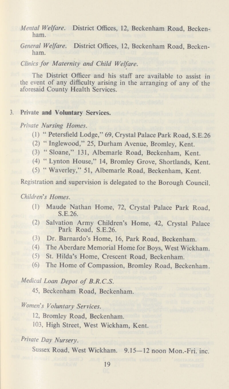 Mental Welfare. District Offices, 12, Beckenham Road, Becken ham. General Welfare. District Offices, 12, Beckenham Road, Becken ham. Clinics for Maternity and Child Welfare. The District Officer and his staff are available to assist in the event of any difficulty arising in the arranging of any of the aforesaid County Health Services. 3. Private and Voluntary Services. Private Nursing Homes. (1)  Petersfield Lodge, 69, Crystal Palace Park Road, S.E.26 (2)  Inglewood, 25, Durham Avenue, Bromley, Kent. (3)  Sloane, 131, Albemarle Road, Beckenham, Kent. (4)  Lynton House, 14, Bromley Grove, Shortlands, Kent. (5)  Waverley, 51, Albemarle Road, Beckenham, Kent. Registration and supervision is delegated to the Borough Council. Children's Homes. (1) Maude Nathan Home, 72, Crystal Palace Park Road, S.E.26. (2) Salvation Army Children's Home, 42, Crystal Palace Park Road, S.E.26. (3) Dr. Barnardo's Home, 16, Park Road, Beckenham. (4) The Aberdare Memorial Home for Boys, West Wickham. (5) St. Hilda's Home, Crescent Road, Beckenham. (6) The Home of Compassion, Bromley Road, Beckenham. Medical Loan Depot of B.R.C.S. 45, Beckenham Road, Beckenham. Women's Voluntary Services. 12, Bromley Road, Beckenham. 103, High Street, West Wickham, Kent. Private Day Nursery. Sussex Road, West Wickham. 9.15—12 noon Mon.-Fri. inc. 19