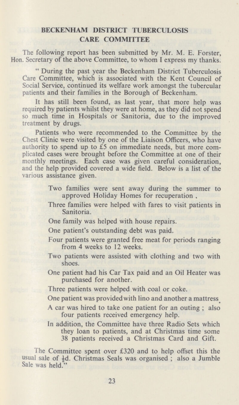 BECKENHAM DISTRICT TUBERCULOSIS CARE COMMITTEE The following report has been submitted by Mr. M. E. Forster, Hon. Secretary of the above Committee, to whom I express my thanks.  During the past year the Beckenham District Tuberculosis Care Committee, which is associated with the Kent Council of Social Service, continued its welfare work amongst the tubercular patients and their families in the Borough of Beckenham. It has still been found, as last year, that more help was required by patients whilst they were at home, as they did not spend so much time in Hospitals or Sanitoria, due to the improved treatment by drugs. Patients who were recommended to the Committee by the Chest Clinic were visited by one of the Liaison Officers, who have authority to spend up to £5 on immediate needs, but more com plicated cases were brought before the Committee at one of their monthly meetings. Each case was given careful consideration, and the help provided covered a wide field. Below is a list of the various assistance given. Two families were sent away during the summer to approved Holiday Homes for recuperation . Three families were helped with fares to visit patients in Sanitoria. One family was helped with house repairs. One patient's outstanding debt was paid. Four patients were granted free meat for periods ranging from 4 weeks to 12 weeks. Two patients were assisted with clothing and two with shoes. One patient had his Car Tax paid and an Oil Heater was purchased for another. Three patients were helped with coal or coke. One patient was provided with lino and another a mattress A car was hired to take one patient for an outing ; also four patients received emergency help. In addition, the Committee have three Radio Sets which they loan to patients, and at Christmas time some 38 patients received a Christmas Card and Gift. The Committee spent over £320 and to help offset this the usual sale of ½d. Christmas Seals was organised ; also a Jumble Sale was held. 23