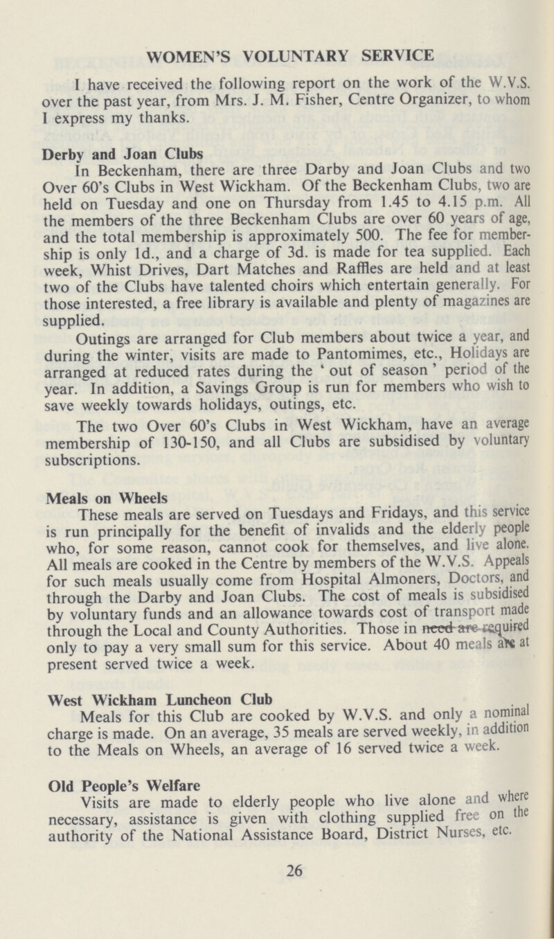 WOMEN'S VOLUNTARY SERVICE I have received the following report on the work of the W.V.S. over the past year, from Mrs. J. M. Fisher, Centre Organizer, to whom 1 express my thanks. Derby and Joan Clubs In Beckenham, there are three Darby and Joan Clubs and two Over 60's Clubs in West Wickham. Of the Beckenham Clubs, two are held on Tuesday and one on Thursday from 1.45 to 4.15 p.m. All the members of the three Beckenham Clubs are over 60 years of age, and the total membership is approximately 500. The fee for member ship is only Id., and a charge of 3d. is made for tea supplied. Each week, Whist Drives, Dart Matches and Raffles are held and at least two of the Clubs have talented choirs which entertain generally. For those interested, a free library is available and plenty of magazines are supplied. Outings are arranged for Club members about twice a year, and during the winter, visits are made to Pantomimes, etc., Holidays are arranged at reduced rates during the ' out of season ' period of the year. In addition, a Savings Group is run for members who wish to save weekly towards holidays, outings, etc. The two Over 60's Clubs in West Wickham, have an average membership of 130-150, and all Clubs are subsidised by voluntary subscriptions. Meals on Wheels These meals are served on Tuesdays and Fridays, and this service is run principally for the benefit of invalids and the elderly people who, for some reason, cannot cook for themselves, and live alone. All meals are cooked in the Centre by members of the W.V.S. Appeals for such meals usually come from Hospital Almoners, Doctors, and through the Darby and Joan Clubs. The cost of meals is subsidised by voluntary funds and an allowance towards cost of transport made through the Local and County Authorities. Those in need-are tequired only to pay a very small sum for this service. About 40 meals aer at present served twice a week. West Wickham Luncheon Club Meals for this Club are cooked by W.V.S. and only a nominal charge is made. On an average, 35 meals are served weekly, in addition to the Meals on Wheels, an average of 16 served twice a week. Old People's Welfare Visits are made to elderly people who live alone and where necessary, assistance is given with clothing supplied free on the authority of the National Assistance Board, District Nurses, etc. 26