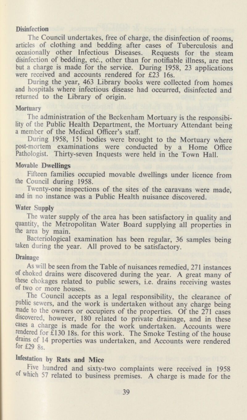 Disinfection The Council undertakes, free of charge, the disinfection of rooms, articles of clothing and bedding after cases of Tuberculosis and occasionally other Infectious Diseases. Requests for the steam disinfection of bedding, etc., other than for notifiable illness, are met but a charge is made for the service. During 1958, 23 applications were received and accounts rendered for £23 16s. During the year, 463 Library books were collected from homes and hospitals where infectious disease had occurred, disinfected and returned to the Library of origin. Mortuary The administration of the Beckenham Mortuary is the responsibi lity of the Public Health Department, the Mortuary Attendant being a member of the Medical Officer's staff. During 1958, 151 bodies were brought to the Mortuary where post-mortem examinations were conducted by a Home Office Pathologist. Thirty-seven Inquests were held in the Town Hall. Movable Dwellings Fifteen families occupied movable dwellings under licence from the Council during 1958. Twenty-one inspections of the sites of the caravans were made, and in no instance was a Public Health nuisance discovered. Water Supply The water supply of the area has been satisfactory in quality and quantity, the Metropolitan Water Board supplying all properties in the area by main. Bacteriological examination has been regular, 36 samples being taken during the year. All proved to be satisfactory. Drainage As will be seen from the Table of nuisances remedied, 271 instances of choked drains were discovered during the year. A great many of these chokages related to public sewers, i.e. drains receiving wastes of two or more houses. The Council accepts as a legal responsibility, the clearance of public sewers, and the work is undertaken without any charge being made to the owners or occupiers of the properties. Of the 271 cases discovered, however, 180 related to private drainage, and in these cases a charge is made for the work undertaken. Accounts were rendered for £130 18s. for this work. The Smoke Testing of the house drains of 14 properties was undertaken, and Accounts were rendered for £29 8s. Infestation by Rats and Mice Five hundred and sixty-two complaints were received in 1958 of which 57 related to business premises. A charge is made for the 39