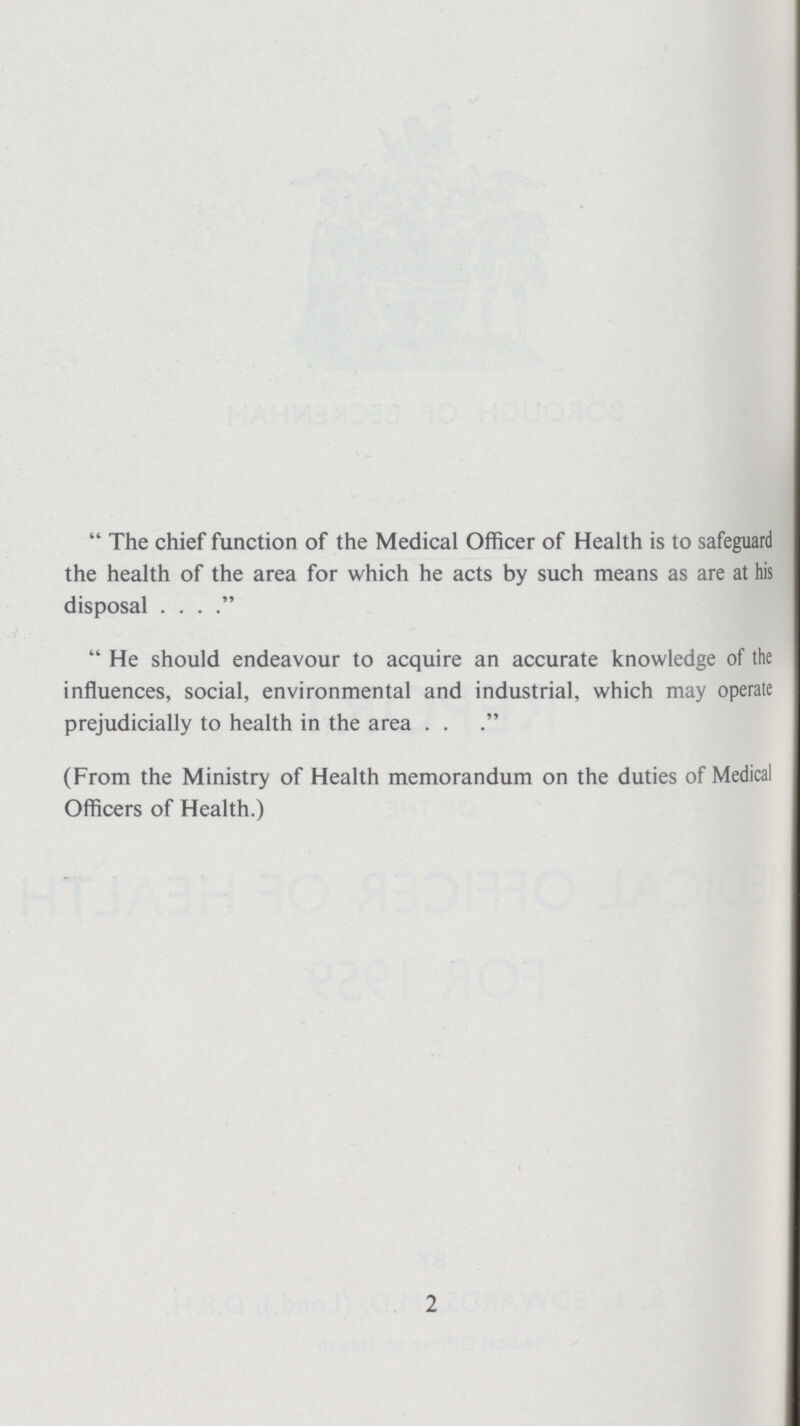 The chief function of the Medical Officer of Health is to safeguard the health of the area for which he acts by such means as are at his disposal. He should endeavour to acquire an accurate knowledge of the influences, social, environmental and industrial, which may operate prejudicially to health in the area . . (From the Ministry of Health memorandum on the duties of Medical Officers of Health.) 2