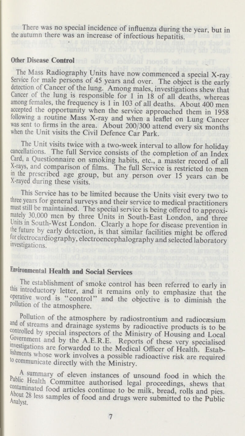 There was no special incidence of influenza during the year, but in the autumn there was an increase of infectious hepatitis. Other Disease Control The Mass Radiography Units have now commenced a special X-ray Service for male persons of 45 years and over. The object is the early detection of Cancer of the lung. Among males, investigations shew that Cancer of the lung is responsible for 1 in 18 of all deaths, whereas among females, the frequency is 1 in 103 of all deaths. About 400 men accepted the opportunity when the service approached them in 1958 following a routine Mass X-ray and when a leaflet on Lung Cancer was sent to firms in the area. About 200/300 attend every six months when the Unit visits the Civil Defence Car Park. The Unit visits twice with a two-week interval to allow for holiday cancellations. The full Service consists of the completion of an Index Card, a Questionnaire on smoking habits, etc., a master record of all X-rays, and comparison of films. The full Service is restricted to men in the prescribed age group, but any person over 15 years can be X-rayed during these visits. This Service has to be limited because the Units visit every two to three years for general surveys and their service to medical practitioners must still be maintained. The special service is being offered to approxi mately 30,000 men by three Units in South-East London, and three Units in South-West London. Clearly a hope for disease prevention in the future by early detection, is that similar facilities might be offered for electrocardiography, electroencephalography and selected laboratory investigations. Environmental Health and Social Services The establishment of smoke control has been referred to early in this introductory letter, and it remains only to emphasize that the operative word is control and the objective is to diminish the pollution of the atmosphere. Pollution of the atmosphere by radiostrontium and radiocassium and of streams and drainage systems by radioactive products is to be controlled by special inspectors of the Ministry of Housing and Local Government and by the A.E.R.E. Reports of these very specialised investigations are forwarded to the Medical Officer of Health. Estab lishments whose work involves a possible radioactive risk are required 'o communicate directly with the Ministry. A summary of eleven instances of unsound food in which the Public Health Committee authorised legal proceedings, shews that contaminated food articles continue to be milk, bread, rolls and pies. About 28 less samples of food and drugs were submitted to the Public Analyst. 7