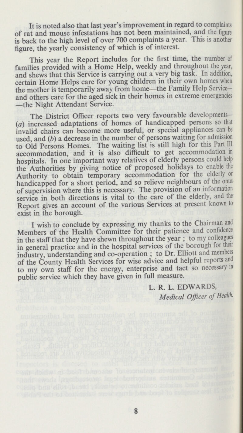 It is noted also that last year's improvement in regard to complaints of rat and mouse infestations has not been maintained, and the figure is back to the high level of over 700 complaints a year. This is another figure, the yearly consistency of which is of interest. This year the Report includes for the first time, the number of families provided with a Home Help, weekly and throughout the year, and shews that this Service is carrying out a very big task. In addition, certain Home Helps care for young children in their own homes when the mother is temporarily away from home—the Family Help Service— and others care for the aged sick in their homes in extreme emergencies —the Night Attendant Service. The District Officer reports two very favourable developments Co) increased adaptations of homes of handicapped persons so that invalid chairs can become more useful, or special appliances can be used, and (b) a decrease in the number of persons waiting for admission to Old Persons Homes. The waiting list is still high for this Part III accommodation, and it is also difficult to get accommodation in hospitals. In one important way relatives of elderly persons could help the Authorities by giving notice of proposed holidays to enable the Authority to obtain temporary accommodation for the elderly or handicapped for a short period, and so relieve neighbours of the onus of supervision where this is necessary. The provision of an information service in both directions is vital to the care of the elderly, and the Report gives an account of the various Services at present known to exist in the borough. I wish to conclude by expressing my thanks to the Chairman and Members of the Health Committee for their patience and confidence in the staff that they have shewn throughout the year ; to my colleagues in general practice and in the hospital services of the borough for their industry, understanding and co-operation ; to Dr. Elliott and members of the County Health Services for wise advice and helpful reports and to my own staff for the energy, enterprise and tact so necessary in public service which they have given in full measure. L. R. L. EDWARDS, Medical Officer of Health. 8