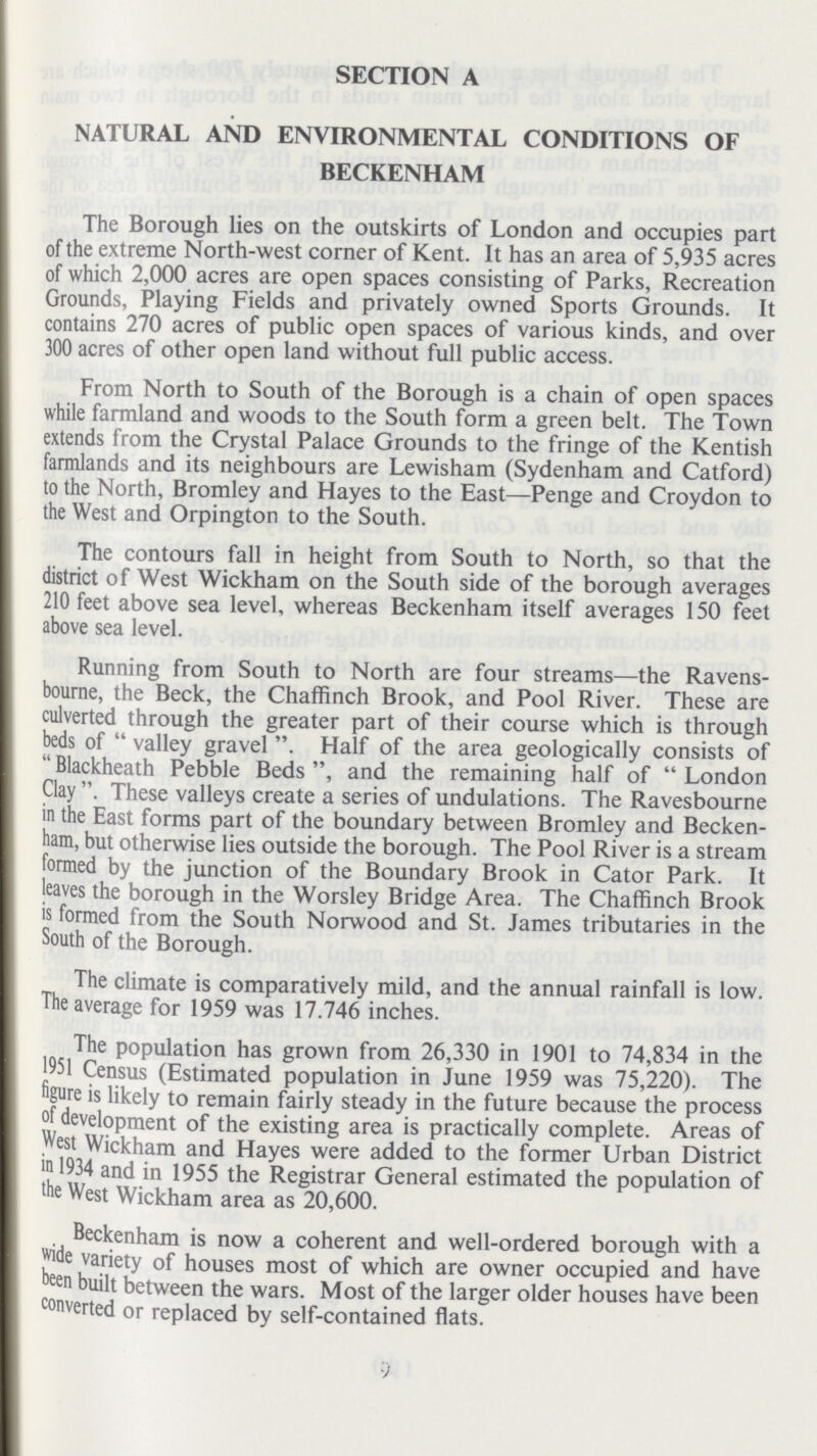 SECTION A NATURAL AND ENVIRONMENTAL CONDITIONS OF BECKENHAM The Borough lies on the outskirts of London and occupies part of the extreme North-west corner of Kent. It has an area of 5,935 acres of which 2,000 acres are open spaces consisting of Parks, Recreation Grounds, Playing Fields and privately owned Sports Grounds. It contains 270 acres of public open spaces of various kinds, and over 300 acres of other open land without full public access. From North to South of the Borough is a chain of open spaces while farmland and woods to the South form a green belt. The Town extends from the Crystal Palace Grounds to the fringe of the Kentish farmlands and its neighbours are Lewisham (Sydenham and Catford) to the North, Bromley and Hayes to the East—Penge and Croydon to the West and Orpington to the South. The contours fall in height from South to North, so that the district of West Wickham on the South side of the borough averages 210 feet above sea level, whereas Beckenham itself averages 150 feet above sea level. Running from South to North are four streams—the Ravens bourne, the Beck, the Chaffinch Brook, and Pool River. These are culverted through the greater part of their course which is through beds of  valley gravel . Half of the area geologically consists of  Blackheath Pebble Beds and the remaining half of  London Clay . These valleys create a series of undulations. The Ravesbourne in the East forms part of the boundary between Bromley and Becken ham, but otherwise lies outside the borough. The Pool River is a stream formed by the junction of the Boundary Brook in Cator Park. It leaves the borough in the Worsley Bridge Area. The Chaffinch Brook is formed from the South Norwood and St. James tributaries in the South of the Borough. The climate is comparatively mild, and the annual rainfall is low. The average for 1959 was 17.746 inches. The population has grown from 26,330 in 1901 to 74,834 in the 1951 Census (Estimated population in June 1959 was 75,220). The figure is likely to remain fairly steady in the future because the process of development of the existing area is practically complete. Areas of west Wickham and Hayes were added to the former Urban District in 1934 and in 1955 the Registrar General estimated the population of the West Wickham area as 20,600. Beckenham is now a coherent and well-ordered borough with a wide variety of houses most of which are owner occupied and have been built between the wars. Most of the larger older houses have been converted or replaced by self-contained flats. 9