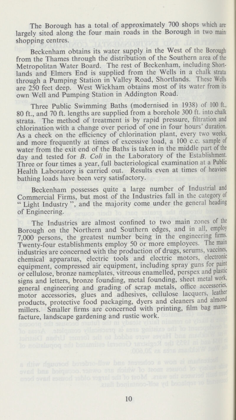 The Borough has a total of approximately 700 shops which are largely sited along the four main roads in the Borough in two main shopping centres. Beckenham obtains its water supply in the West of the Borough from the Thames through the distribution of the Southern area of the Metropolitan Water Board. The rest of Beckenham, including Short lands and Elmers End is supplied from the Wells in a chalk strata through a Pumping Station in Valley Road, Shortlands. These Wells are 250 feet deep. West Wickham obtains most of its water from its own Well and Pumping Station in Addington Road. Three Public Swimming Baths (modernised in 1938) of 100 ft., 80 ft., and 70 ft. lengths are supplied from a borehole 300 ft. into chalk strata. The method of treatment is by rapid pressure, filtration and chlorination with a change over period of one in four hours' duration. As a check on the efficiency of chlorination plant, every two weeks, and more frequently at times of excessive load, a 100 c.c. sample of water from the exit end of the Baths is taken in the middle part of the day and tested for B. Coli in the Laboratory of the Establishment. Three or four times a year, full bacteriological examination at a Public Health Laboratory is carried out. Results even at times of heaviest bathing loads have been very satisfactory. Beckenham possesses quite a large number of Industrial and Commercial Firms, but most of the Industries fall in the category of Light Industry and the majority come under the general heading of Engineering. The Industries are almost confined to two main zones of the Borough on the Northern and Southern edges, and in all, employ 7,000 persons, the greatest number being in the engineering firms. Twenty-four establishments employ 50 or more employees. The main industries are concerned with the production of drugs, serums, vaccines, chemical apparatus, electric tools and electric motors, electronic equipment, compressed air equipment, including spray guns for paint or cellulose, bronze nameplates, vitreous enamelled, perspex and plastic signs and letters, bronze founding, metal founding, sheet metal work, general engineering and grading of scrap metals, office accessories, motor accessories, glues and adhesives, cellulose lacquers, leather products, protective food packaging, dyers and cleaners and almond millers. Smaller firms are concerned with printing, film bag manu facture, landscape gardening and rustic work. 10