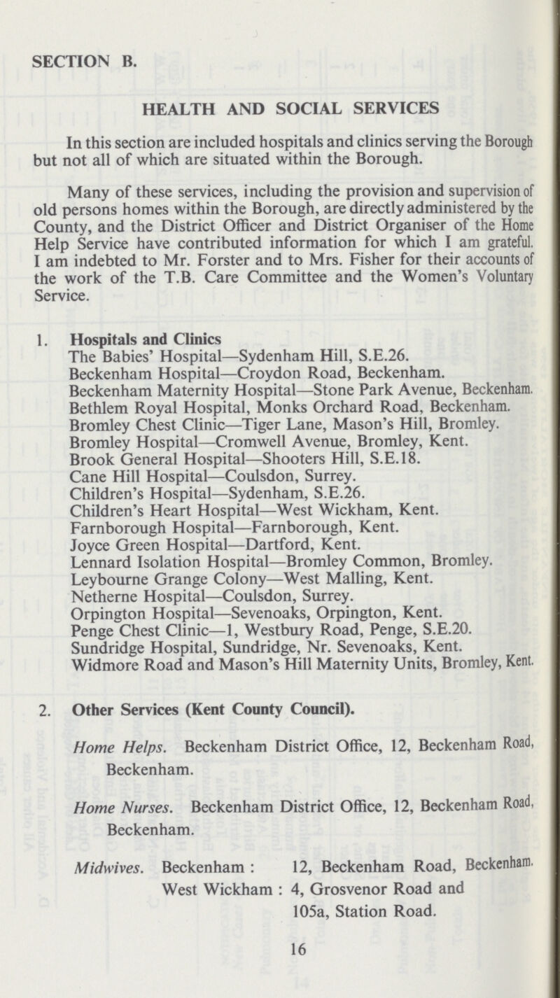 SECTION B. HEALTH AND SOCIAL SERVICES In this section are included hospitals and clinics serving the Borough but not all of which are situated within the Borough. Many of these services, including the provision and supervision of old persons homes within the Borough, are directly administered by the County, and the District Officer and District Organiser of the Home Help Service have contributed information for which I am grateful. I am indebted to Mr. Forster and to Mrs. Fisher for their accounts of the work of the T.B. Care Committee and the Women's Voluntary Service. 1. Hospitals and Clinics The Babies' Hospital—Sydenham Hill, S.E.26. Beckenham Hospital—Croydon Road, Beckenham. Beckenham Maternity Hospital—Stone Park Avenue, Beckenham. Bethlem Royal Hospital, Monks Orchard Road, Beckenham. Bromley Chest Clinic—Tiger Lane, Mason's Hill, Bromley. Bromley Hospital—Cromwell Avenue, Bromley, Kent. Brook General Hospital—Shooters Hill, S.E.I8. Cane Hill Hospital—Coulsdon, Surrey. Children's Hospital—Sydenham, S.E.26. Children's Heart Hospital—West Wickham, Kent. Farnborough Hospital—Farnborough, Kent. Joyce Green Hospital—Dartford, Kent. Lennard Isolation Hospital—Bromley Common, Bromley. Leybourne Grange Colony—West Mailing, Kent. Netherne Hospital—Coulsdon, Surrey. Orpington Hospital—Sevenoaks, Orpington, Kent. Penge Chest Clinic—1, Westbury Road, Penge, S.E.20. Sundridge Hospital, Sundridge, Nr. Sevenoaks, Kent. Widmore Road and Mason's Hill Maternity Units, Bromley, Kent. 2. Other Services (Kent County Council). Home Helps. Beckenham District Office, 12, Beckenham Road, Beckenham. Home Nurses. Beckenham District Office, 12, Beckenham Road, Beckenham. Midwives. Beckenham : 12, Beckenham Road, Beckenham West Wickham : 4, Grosvenor Road and 105a, Station Road. 16