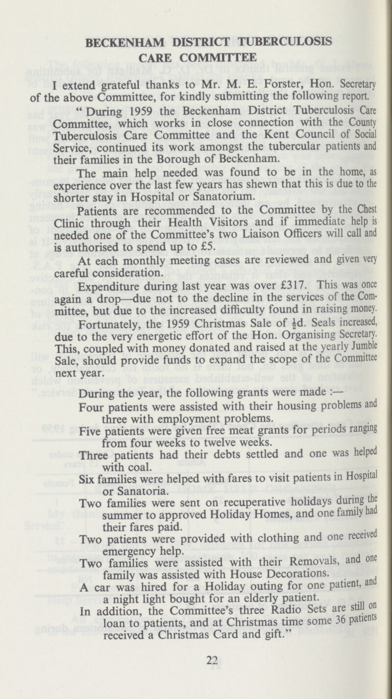 BECKENHAM DISTRICT TUBERCULOSIS CARE COMMITTEE I extend grateful thanks to Mr. M. E. Forster, Hon. Secretary of the above Committee, for kindly submitting the following report. During 1959 the Beckenham District Tuberculosis Care Committee, which works in close connection with the County Tuberculosis Care Committee and the Kent Council of Social Service, continued its work amongst the tubercular patients and their families in the Borough of Beckenham. The main help needed was found to be in the home, as experience over the last few years has shewn that this is due to the shorter stay in Hospital or Sanatorium. Patients are recommended to the Committee by the Chest Clinic through their Health Visitors and if immediate help is needed one of the Committee's two Liaison Officers will call and is authorised to spend up to £5. At each monthly meeting cases are reviewed and given very careful consideration. Expenditure during last year was over £317. This was once again a drop—due not to the decline in the services of the Com mittee, but due to the increased difficulty found in raising money. Fortunately, the 1959 Christmas Sale of ½d. Seals increased, due to the very energetic effort of the Hon. Organising Secretary. This, coupled with money donated and raised at the yearly Jumble Sale, should provide funds to expand the scope of the Committee next year. During the year, the following grants were made:— Four patients were assisted with their housing problems and three with employment problems. Five patients were given free meat grants for periods ranging from four weeks to twelve weeks. Three patients had their debts settled and one was helped with coal. Six families were helped with fares to visit patients in Hospital or Sanatoria. Two families were sent on recuperative holidays during the summer to approved Holiday Homes, and one family had their fares paid. Two patients were provided with clothing and one received emergency help. Two families were assisted with their Removals, and one family was assisted with House Decorations. A car was hired for a Holiday outing for one patient, and a night light bought for an elderly patient. In addition, the Committee's three Radio Sets are still on loan to patients, and at Christmas time some 36 patients received a Christmas Card and gift. 22