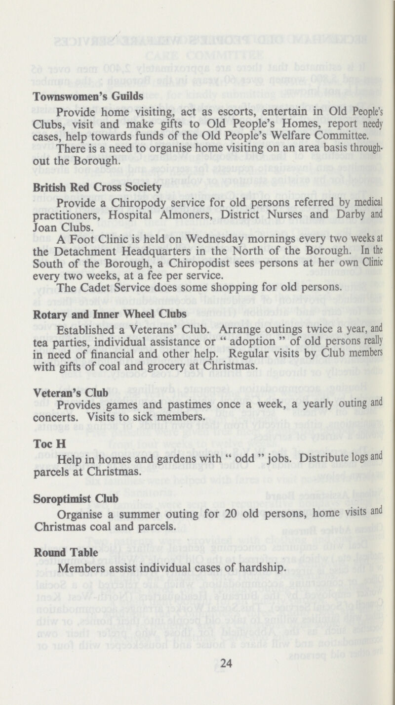 Townswomen's Guilds Provide home visiting, act as escorts, entertain in Old People's Clubs, visit and make gifts to Old People's Homes, report needy cases, help towards funds of the Old People's Welfare Committee. There is a need to organise home visiting on an area basis through out the Borough. British Red Cross Society Provide a Chiropody service for old persons referred by medical practitioners, Hospital Almoners, District Nurses and Darby and Joan Clubs. A Foot Clinic is held on Wednesday mornings every two weeks at the Detachment Headquarters in the North of the Borough. In the South of the Borough, a Chiropodist sees persons at her own Clinic every two weeks, at a fee per service. The Cadet Service does some shopping for old persons. Rotary and Inner Wheel Clubs Established a Veterans' Club. Arrange outings twice a year, and tea parties, individual assistance or  adoption  of old persons really in need of financial and other help. Regular visits by Club members with gifts of coal and grocery at Christmas. Veteran's Club Provides games and pastimes once a week, a yearly outing and concerts. Visits to sick members. Toc H Help in homes and gardens with odd jobs. Distribute logs and parcels at Christmas. Soroptimist Club Organise a summer outing for 20 old persons, home visits and Christmas coal and parcels. Round Table Members assist individual cases of hardship. 24