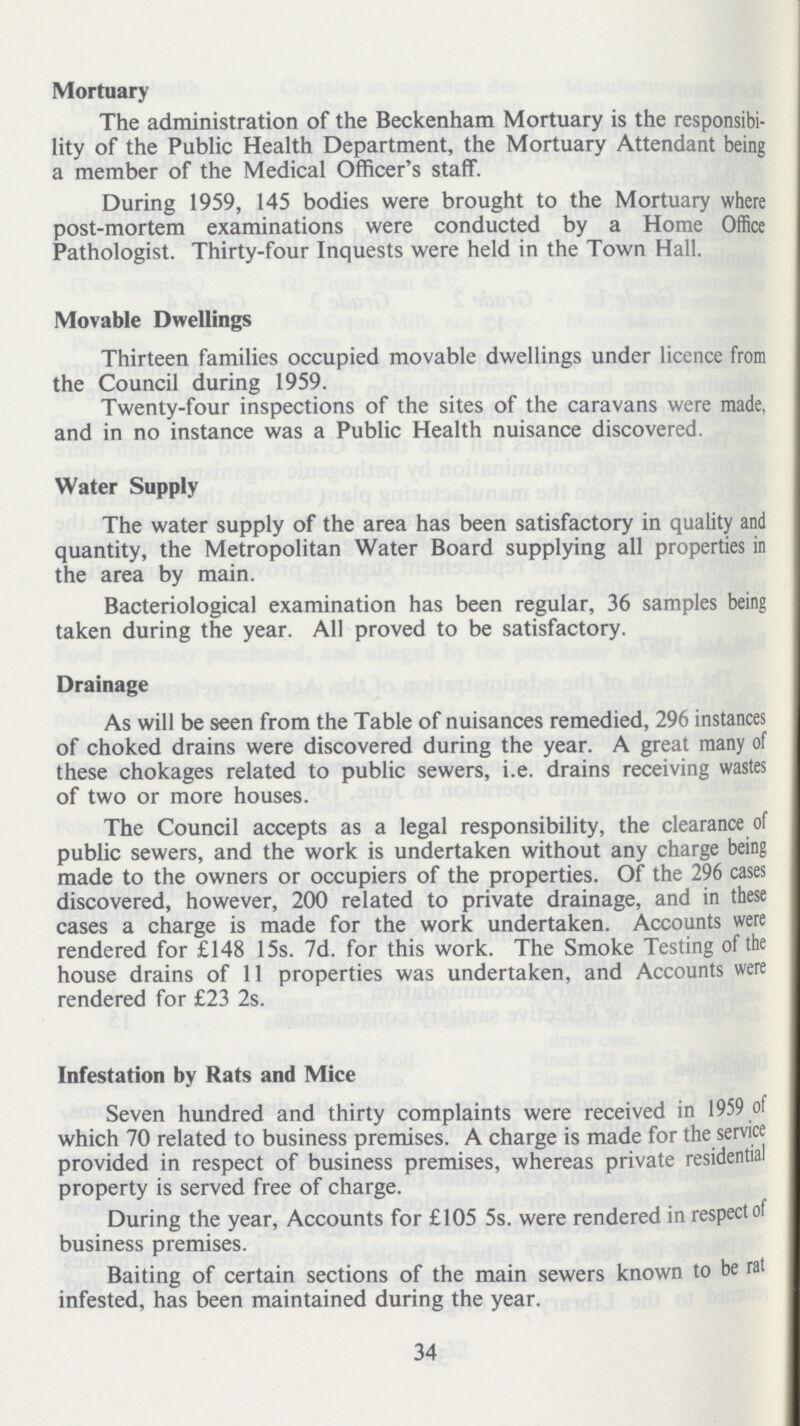 Mortuary The administration of the Beckenham Mortuary is the responsibi lity of the Public Health Department, the Mortuary Attendant being a member of the Medical Officer's staff. During 1959, 145 bodies were brought to the Mortuary where post-mortem examinations were conducted by a Home Office Pathologist. Thirty-four Inquests were held in the Town Hall. Movable Dwellings Thirteen families occupied movable dwellings under licence from the Council during 1959. Twenty-four inspections of the sites of the caravans were made, and in no instance was a Public Health nuisance discovered. Water Supply The water supply of the area has been satisfactory in quality and quantity, the Metropolitan Water Board supplying all properties in the area by main. Bacteriological examination has been regular, 36 samples being taken during the year. All proved to be satisfactory. Drainage As will be seen from the Table of nuisances remedied, 296 instances of choked drains were discovered during the year. A great many of these chokages related to public sewers, i.e. drains receiving wastes of two or more houses. The Council accepts as a legal responsibility, the clearance of public sewers, and the work is undertaken without any charge being made to the owners or occupiers of the properties. Of the 296 cases discovered, however, 200 related to private drainage, and in these cases a charge is made for the work undertaken. Accounts were rendered for £148 15s. 7d. for this work. The Smoke Testing of the house drains of 11 properties was undertaken, and Accounts were rendered for £23 2s. Infestation by Rats and Mice Seven hundred and thirty complaints were received in 1959 of which 70 related to business premises. A charge is made for the service provided in respect of business premises, whereas private residential property is served free of charge. During the year, Accounts for £105 5s. were rendered in respect of business premises. Baiting of certain sections of the main sewers known to be rat infested, has been maintained during the year. 34