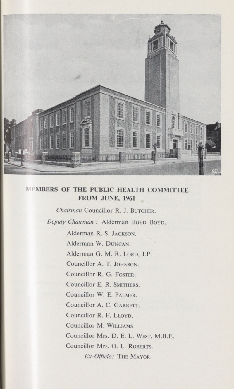 MEMBERS OF THE PUBLIC HEALTH COMMITTEE FROM JUNE, 1961 Chairman Councillor R. J. Butcher. Deputy Chairman : Alderman Boyd Boyd. Alderman R. S. Jackson. Alderman W. Duncan. Alderman G. M. R. Lord, J.P. Councillor A. T. Johnson. Councillor R. G. Foster. Councillor E. R. Smithers. Councillor W. E. Palmer. Councillor A. C. Garrett. Councillor R. F. Lloyd. Councillor M. Williams Councillor Mrs. D. E. L. West, M.B.E. Councillor Mrs. O. L. Roberts. Ex-Officio: The Mayor