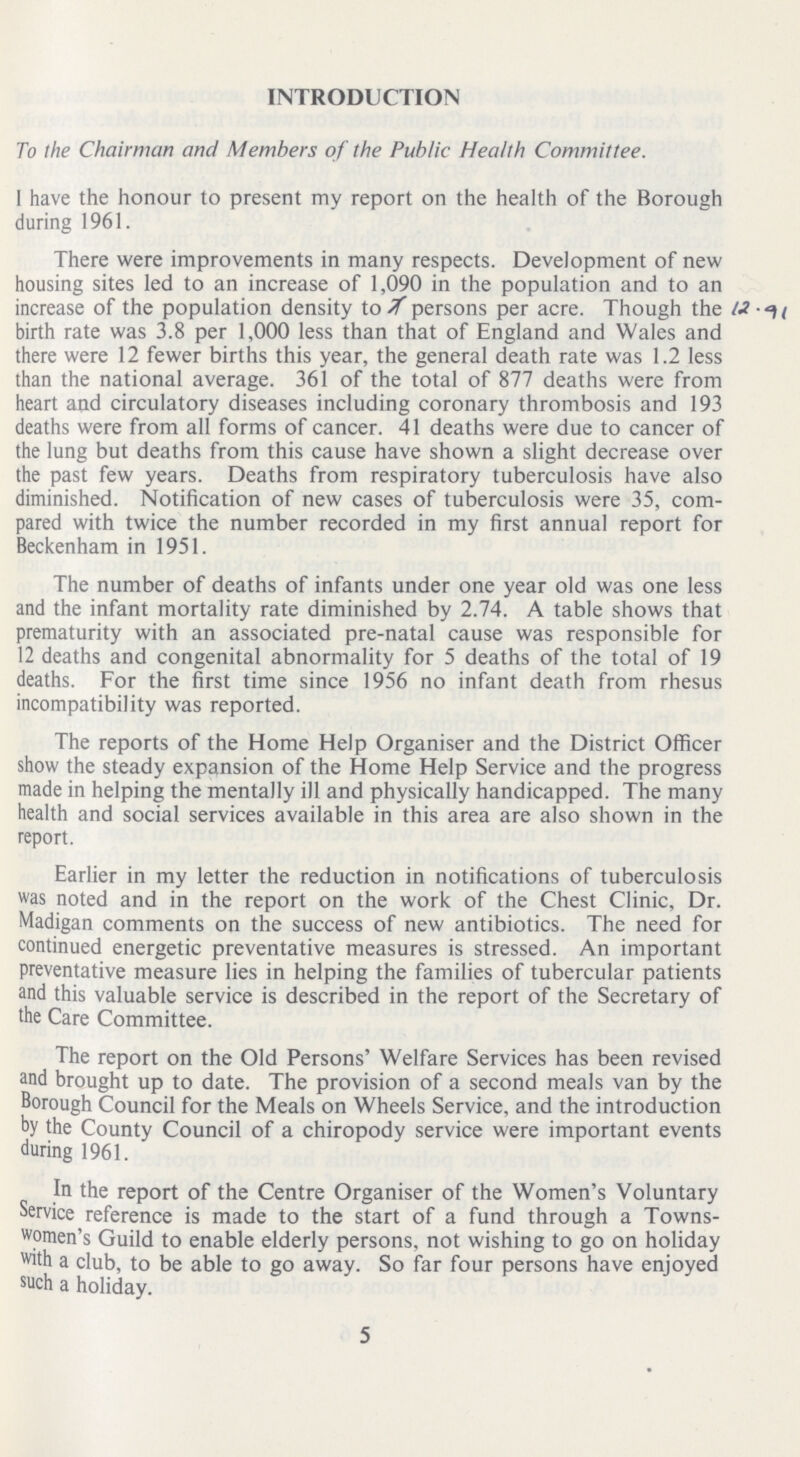 INTRODUCTION To the Chairman and Members of the Public Health Committee. 1 have the honour to present my report on the health of the Borough during 1961. There were improvements in many respects. Development of new housing sites led to an increase of 1,090 in the population and to an increase of the population density to 7 persons per acre. Though the 12.91 birth rate was 3.8 per 1,000 less than that of England and Wales and there were 12 fewer births this year, the general death rate was 1.2 less than the national average. 361 of the total of 877 deaths were from heart and circulatory diseases including coronary thrombosis and 193 deaths were from all forms of cancer. 41 deaths were due to cancer of the lung but deaths from this cause have shown a slight decrease over the past few years. Deaths from respiratory tuberculosis have also diminished. Notification of new cases of tuberculosis were 35, com pared with twice the number recorded in my first annual report for Beckenham in 1951. The number of deaths of infants under one year old was one less and the infant mortality rate diminished by 2.74. A table shows that prematurity with an associated pre-natal cause was responsible for 12 deaths and congenital abnormality for 5 deaths of the total of 19 deaths. For the first time since 1956 no infant death from rhesus incompatibility was reported. The reports of the Home Help Organiser and the District Officer show the steady expansion of the Home Help Service and the progress made in helping the mentally ill and physically handicapped. The many health and social services available in this area are also shown in the report. Earlier in my letter the reduction in notifications of tuberculosis was noted and in the report on the work of the Chest Clinic, Dr. Madigan comments on the success of new antibiotics. The need for continued energetic preventative measures is stressed. An important preventative measure lies in helping the families of tubercular patients and this valuable service is described in the report of the Secretary of the Care Committee. The report on the Old Persons' Welfare Services has been revised and brought up to date. The provision of a second meals van by the Borough Council for the Meals on Wheels Service, and the introduction by the County Council of a chiropody service were important events during 1961. In the report of the Centre Organiser of the Women's Voluntary Service reference is made to the start of a fund through a Towns women's Guild to enable elderly persons, not wishing to go on holiday with a club, to be able to go away. So far four persons have enjoyed such a holiday. 5