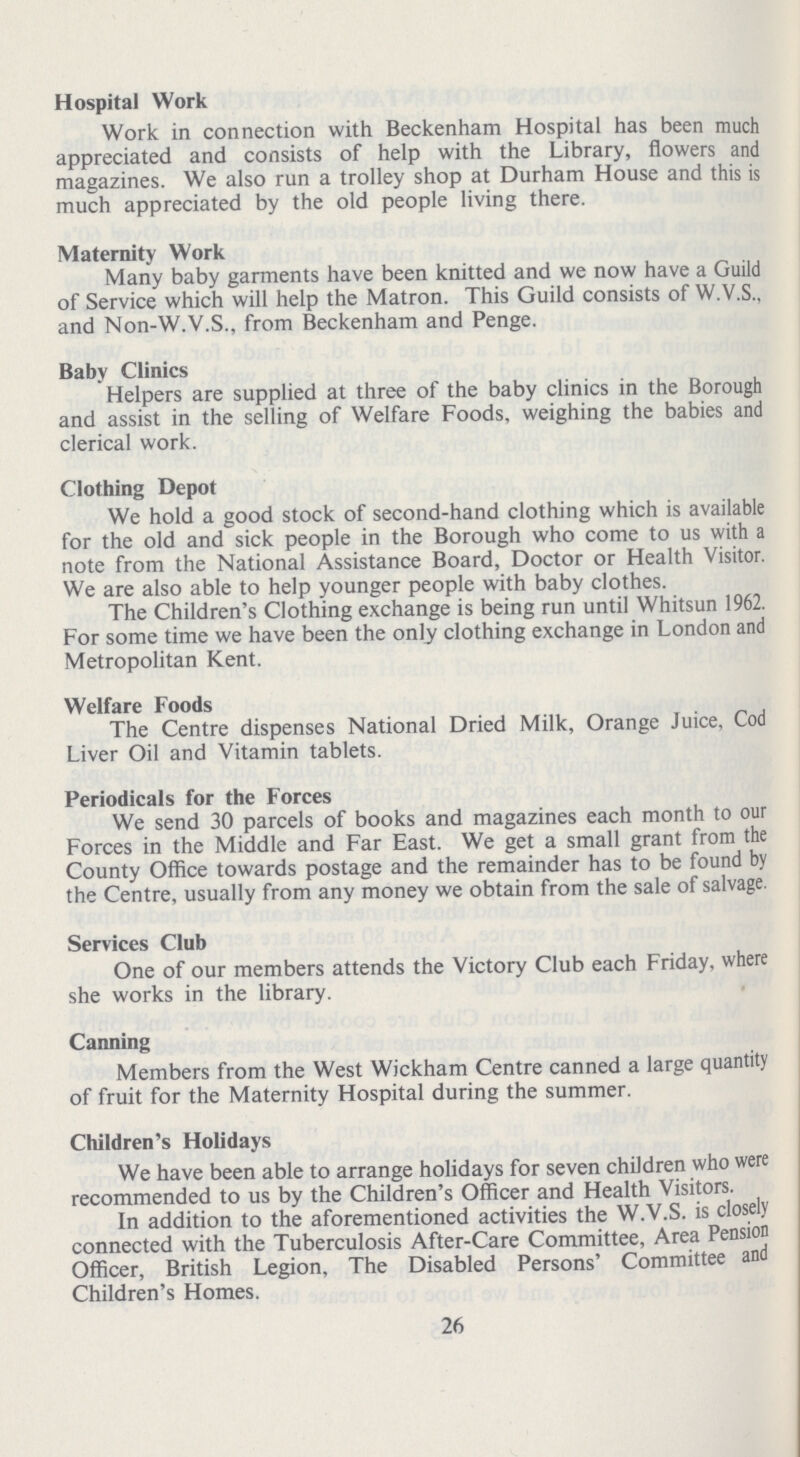 Hospital Work Work in connection with Beckenham Hospital has been much appreciated and consists of help with the Library, flowers and magazines. We also run a trolley shop at Durham House and this is much appreciated by the old people living there. Maternity Work Many baby garments have been knitted and we now have a Guild of Service which will help the Matron. This Guild consists of W.V.S., and Non-W.V.S., from Beckenham and Penge. Baby Clinics Helpers are supplied at three of the baby clinics in the Borough and assist in the selling of Welfare Foods, weighing the babies and clerical work. Clothing Depot We hold a good stock of second-hand clothing which is available for the old and sick people in the Borough who come to us with a note from the National Assistance Board, Doctor or Health Visitor. We are also able to help younger people with baby clothes. The Children's Clothing exchange is being run until Whitsun 1962. For some time we have been the only clothing exchange in London and Metropolitan Kent. Welfare Foods The Centre dispenses National Dried Milk, Orange Juice, Cod Liver Oil and Vitamin tablets. Periodicals for the Forces We send 30 parcels of books and magazines each month to our Forces in the Middle and Far East. We get a small grant from the County Office towards postage and the remainder has to be found by the Centre, usually from any money we obtain from the sale of salvage. Services Club One of our members attends the Victory Club each Friday, where she works in the library. Canning Members from the West Wickham Centre canned a large quantity of fruit for the Maternity Hospital during the summer. Children's Holidays We have been able to arrange holidays for seven children who were recommended to us by the Children's Officer and Health Visitors. In addition to the aforementioned activities the W.V.S. is closely connected with the Tuberculosis After-Care Committee, Area Pension Officer, British Legion, The Disabled Persons' Committee and Children's Homes. 26