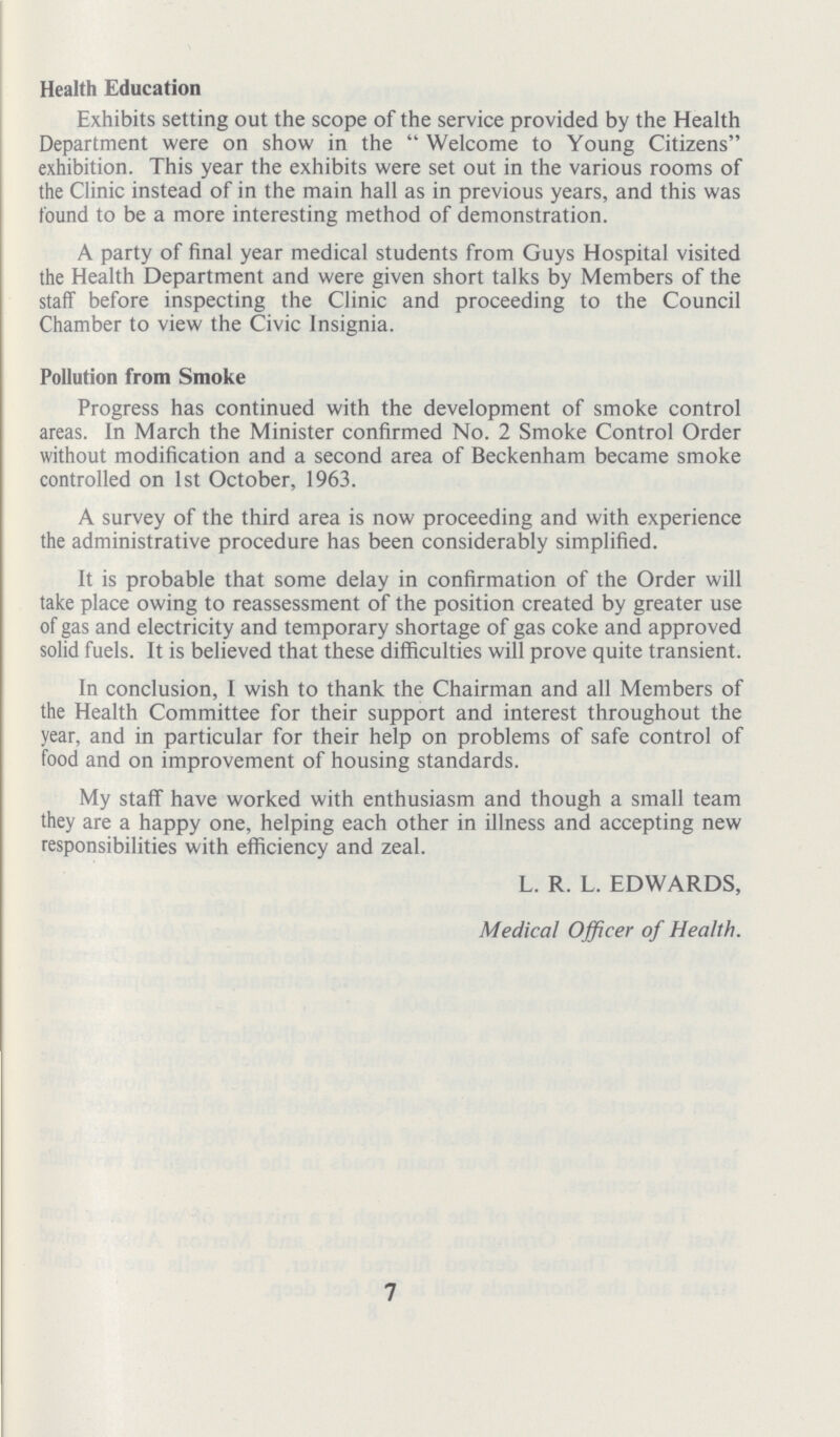 Health Education Exhibits setting out the scope of the service provided by the Health Department were on show in the  Welcome to Young Citizens exhibition. This year the exhibits were set out in the various rooms of the Clinic instead of in the main hall as in previous years, and this was found to be a more interesting method of demonstration. A party of final year medical students from Guys Hospital visited the Health Department and were given short talks by Members of the staff before inspecting the Clinic and proceeding to the Council Chamber to view the Civic Insignia. Pollution from Smoke Progress has continued with the development of smoke control areas. In March the Minister confirmed No. 2 Smoke Control Order without modification and a second area of Beckenham became smoke controlled on 1st October, 1963. A survey of the third area is now proceeding and with experience the administrative procedure has been considerably simplified. It is probable that some delay in confirmation of the Order will take place owing to reassessment of the position created by greater use of gas and electricity and temporary shortage of gas coke and approved solid fuels. It is believed that these difficulties will prove quite transient. In conclusion, I wish to thank the Chairman and all Members of the Health Committee for their support and interest throughout the year, and in particular for their help on problems of safe control of food and on improvement of housing standards. My staff have worked with enthusiasm and though a small team they are a happy one, helping each other in illness and accepting new responsibilities with efficiency and zeal. L. R. L. EDWARDS, Medical Officer of Health. 7