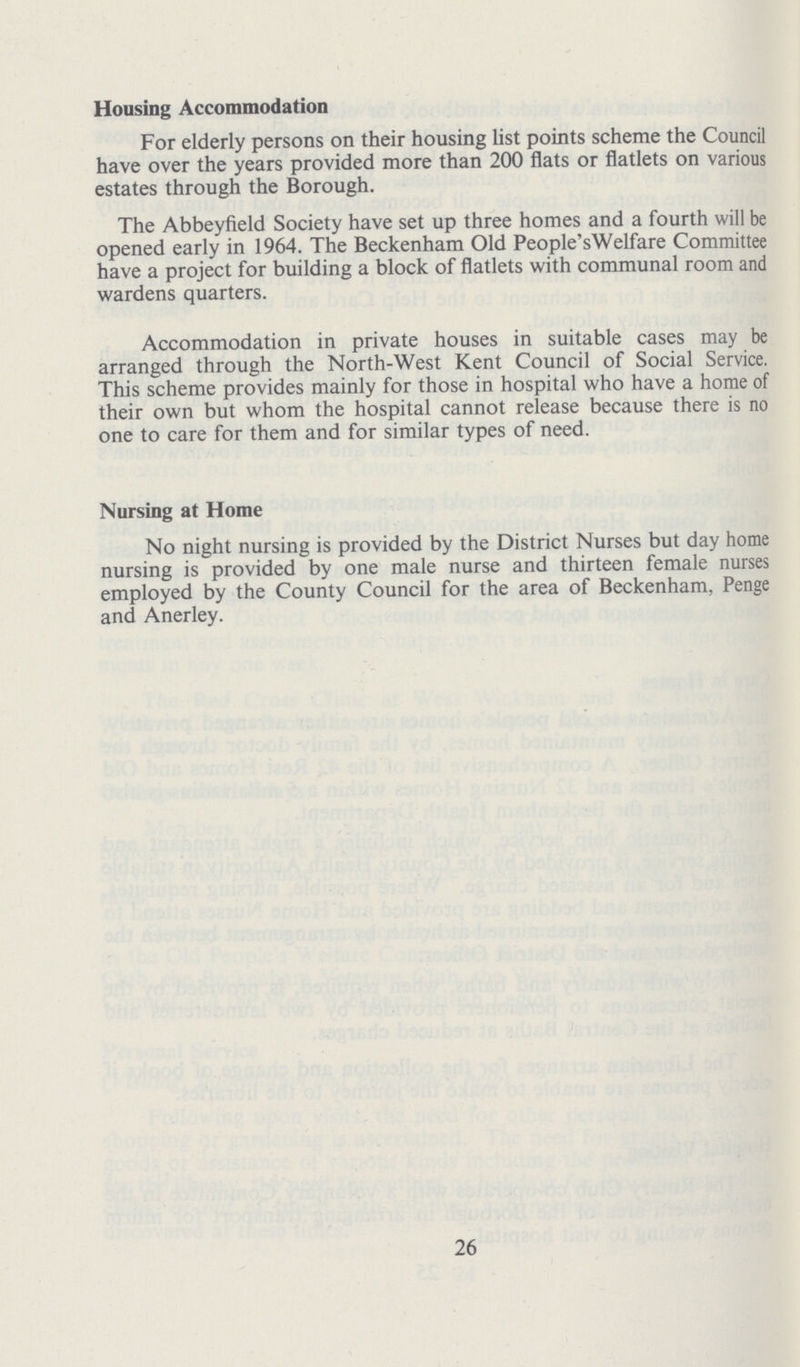Housing Accommodation For elderly persons on their housing list points scheme the Council have over the years provided more than 200 flats or flatlets on various estates through the Borough. The Abbeyfield Society have set up three homes and a fourth will be opened early in 1964. The Beckenham Old People'sWelfare Committee have a project for building a block of flatlets with communal room and wardens quarters. Accommodation in private houses in suitable cases may be arranged through the North-West Kent Council of Social Service. This scheme provides mainly for those in hospital who have a home of their own but whom the hospital cannot release because there is no one to care for them and for similar types of need. Nursing at Home No night nursing is provided by the District Nurses but day home nursing is provided by one male nurse and thirteen female nurses employed by the County Council for the area of Beckenham, Penge and Anerley. 26