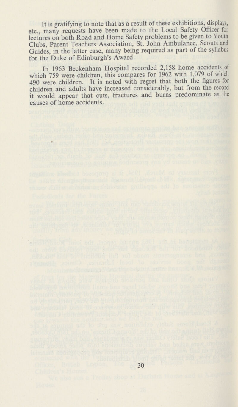 It is gratifying to note that as a result of these exhibitions, displays, etc., many requests have been made to the Local Safety Officer for lectures on both Road and Home Safety problems to be given to Youth Clubs, Parent Teachers Association, St. John Ambulance, Scouts and Guides, in the latter case, many being required as part of the syllabus for the Duke of Edinburgh's Award. In 1963 Beckenham Hospital recorded 2,158 home accidents of which 759 were children, this compares for 1962 with 1,079 of which 490 were children. It is noted with regret that both the figures for children and adults have increased considerably, but from the record it would appear that cuts, fractures and burns predominate as the causes of home accidents. 30