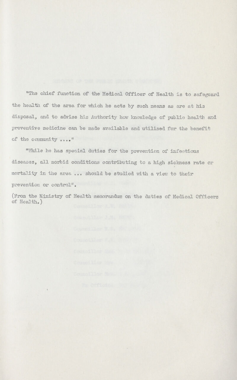 The chief function of the Medical Officer of Health is to safeguard the health of the area for which he acts by such means as are at his disposal, and to advise his Authority how knowledge of public health and preventive medicine can be made available and utilised for the benefit of the community . Whils he has special duties for the prevention of infectious diseases, all morbid conditions contributing to a high sickness rate or » mortality in the area should be studied frith a view to their prevention or control. (From the Ministry of Health memorandum on the duties of Medical Officers of Health.)