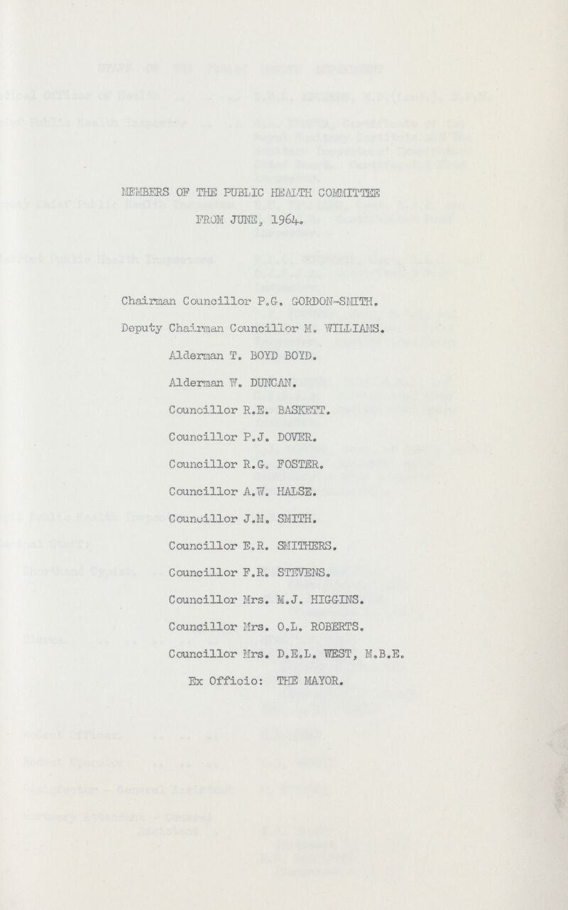 MEMBERS OF THE PUBLIC HEALTH COMMITTEE PROM JUNE, 1964. Chairman Councillor P.G. GORDON-SMITH. Deputy Chairman Councillor M„ WILLIAMS. Alderman T. BOYD BOYD. Alderman W. DUNCAN. Councillor R.E. BASKETT. Councillor P.J. DOVER. Councillor R.G-. FOSTER. Councillor A.W. HALSE. Councillor J.M. SMITH. Councillor E.R. SMITHERS. Councillor F.R. STEVENS. Councillor Mrs. M.J. HIGGINS. Councillor Mrs. O.L. ROBERTS. Councillor Mrs. D.E.L. WEST, M.B.E. Ex Officio: THE MAYOR.