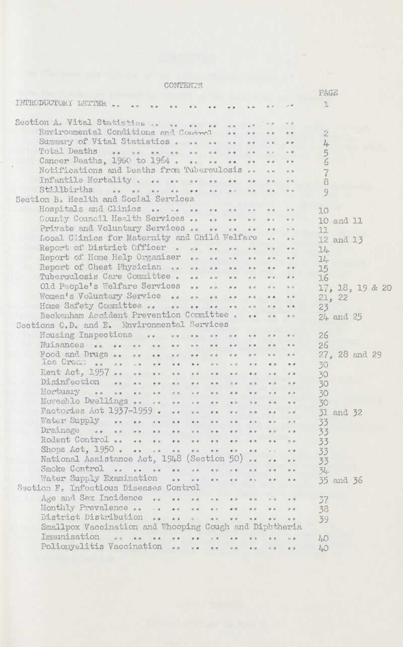 CONTENTS PAGE introductory letter 1 Section A„ Vital Statistics Environmental Conditions and Control 2 Summary of Vital Statistics 4 Total Deaths 3 Cancer Deaths, I960 to 1964 6 Notifications and Deaths from Tuberculosis 7 Infantile Mortality 8 Stillbirths 9 Section B. Health and Social Services Hospitals and Clinics 10 County Council Health Services 10 and 11 Private and Voluntary Services 11 Local. Clinics for 'Maternity and Child Welfare 12 and 13 Report of District Officer 14 Reporb of Home Help Organiser 14 Report of Chest Physician 15 Tuberculosis Care Committee 16 Old People's Welfare Services 17, 18, 19 & 20 Women's Voluntary Service 21, 22 Home Safety Committee 23 Beckenham Accident Prevention Committee 24 and 25 Sections C»D„ and E. Environmental Services Housing Inspections 26 Nuisances 26 Food and Drugs 27, 28 and 29 Ice Cream 30 Rent Act, 1957 30 Disinfection 30 Mortuary 30 Moveable Dwellings 30 Factories Act 1937-1959 31and 32 Water Supply 33 Drainage 33 Rodent Control 33 Shops Act, 1950 33 National Assistance Act, 1948 (Section 50) 33 Smoke Control Water Supply Examination 35 and 36 Section F, Infectious Diseases Control Age and Sex Incidence 37 Monthly Prevalence 38 District Distribution 39 Smallpox Vaccination and Whooping Cough and Diphtheria Immunisation 40 Poliomyelitis Vaccination 40