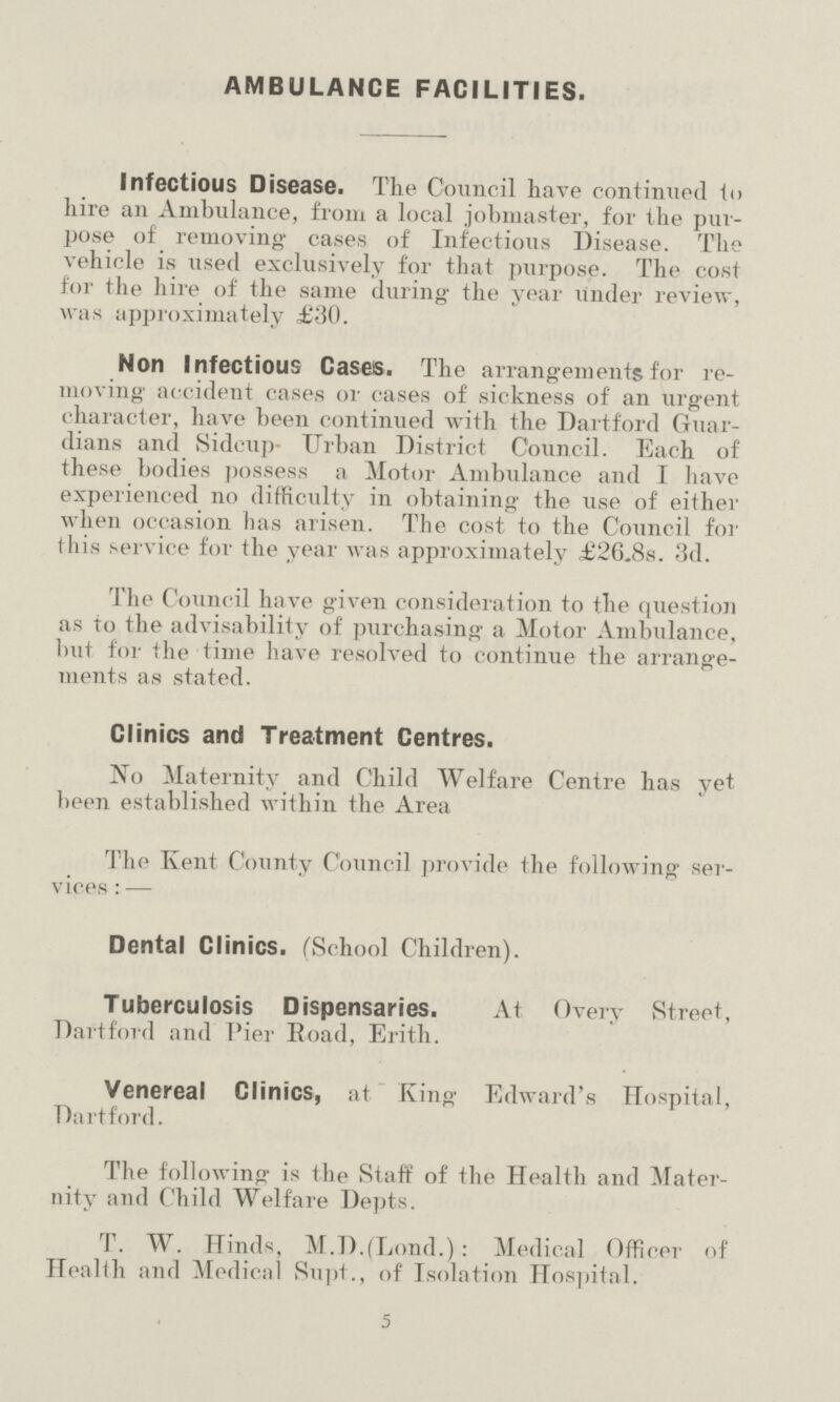 AMBULANCE FACILITIES. Infectious Disease. The Council have continued to hire an Ambulance, from a local jobmaster, for the pur pose of removing cases of Infectious Disease. The vehicle is used exclusively for that purpose. The cost for the hire of the same during the year under review, was approximately £30. Non Infectious Cases. The arrangements for re moving accident cases or cases of sickness of an urgent character, have been continued with the Dartford Guar dians and Sidcup- Urban District Council. Each of these bodies possess a Motor Ambulance and I have experienced no difficulty in obtaining the use of either when occasion has arisen. The cost to the Council for this service for the year was approximately £26.8s. 3d. The Council have given consideration to the question as to the advisability of purchasing a Motor Ambulance, but for the time have resolved to continue the arrange ments as stated. Clinics and Treatment Centres. No Maternity and Child Welfare Centre has yet been established within the Area The Kent County Council provide the following ser vices:— Dental Clinics. (School Children). Tuberculosis Dispensaries. At Overy Street, Dartford and Pier Road, Erith. Venereal Clinics, at King Edward's Hospital, Dartford. The following is the Staff of the Health and Mater nity and Child Welfare Depts. T. W. Hinds, M.D.fLond.): Medical Officer of Health and Medical Supt., of Isolation Hospital. 5