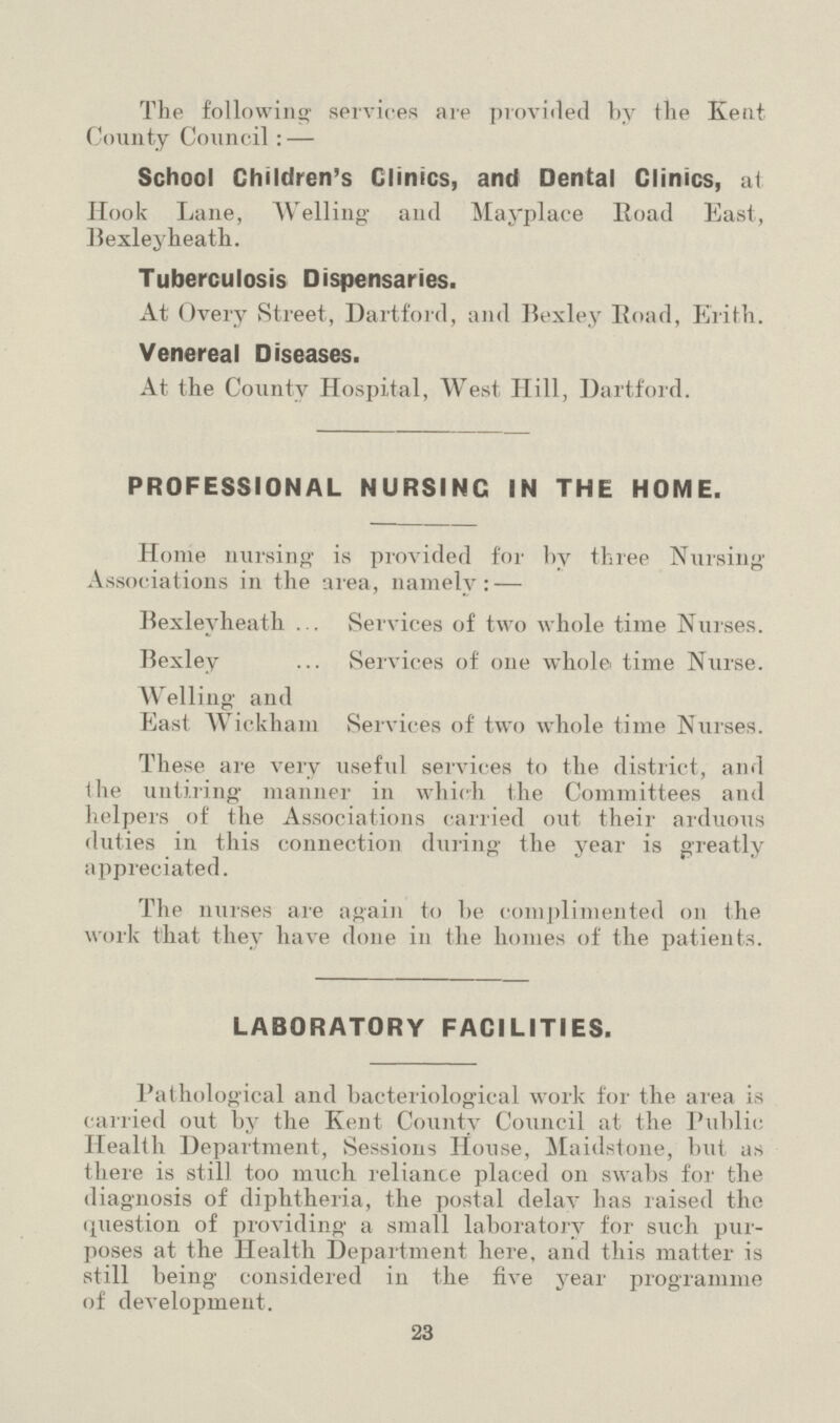 The following services are provided by the Kent County Council: — School Children's Clinics, and Dental Clinics, at Hook Lane, Welling and Mayplace Road East, Bexleyheath. Tuberculosis Dispensaries. At Overy Street, Dartford, and Bexley Road, Erith. Venereal Diseases. At the County Hospital, West Hill, Dartford. PROFESSIONAL NURSING IN THE HOME. Home nursing' is provided for by three Nursing Associations in the area, namely: — Bexleyheath Services of two whole time Nurses. Bexley Services of one whole time Nurse. Welling and East Wickham Services of two whole time Nurses. These are very useful services to the district, and tlie untiring manner in which the Committees and helpers of the Associations carried out their arduous duties in this connection during the year is greatly appreciated. The nurses are again to be complimented on the work that they have done in the homes of the patients. LABORATORY FACILITIES. Pathological and bacteriological work for the area is carried out by the Kent County Council at the Public Health Department, Sessions House, Maidstone, but aN there is still too much reliance placed on swabs for the diagnosis of diphtheria, the postal delav has raised the question of providing a small laboratory for such pur poses at the Health Department here, and this matter is still being considered in the five year programme of development. 23