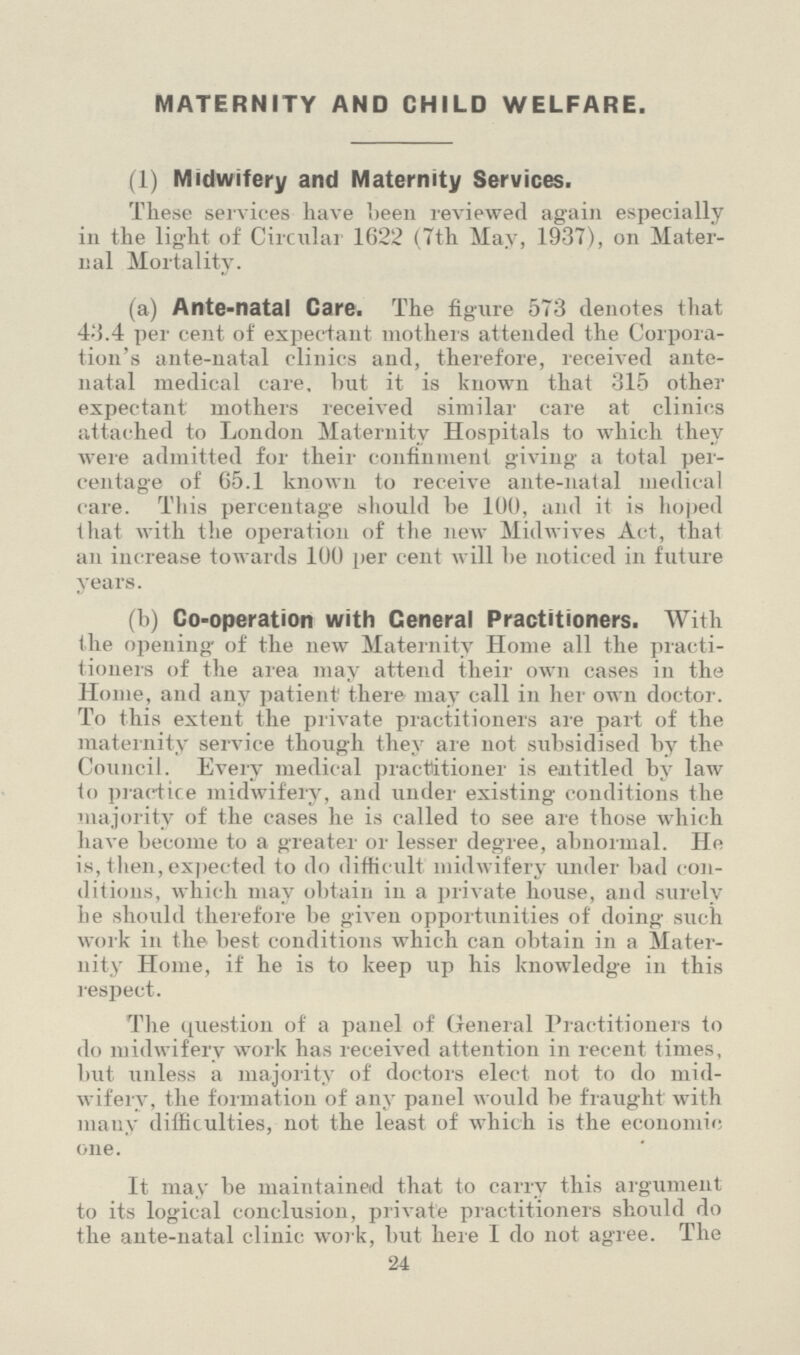 MATERNITY AND CHILD WELFARE. (1) Midwifery and Maternity Services. These services have been reviewed again especially in the light of Circular 1622 (7th May, 1937), on Mater nal Mortality. (a) Ante-natal Care. The figure 573 denotes that 43.4 per cent of expectant mothers attended the Corpora tion's ante-natal clinics and, therefore, received ante natal medical care, but it is known that 315 other expectant mothers received similar care at clinics attached to London Maternity Hospitals to which they were admitted for their confinment giving a total per centage of 65.1 known to receive ante-natal medical care. This percentage should be 100, and it is hoped that with the operation of the new Midwives Act, that an increase towards 100 per cent will be noticed in future years. (b) Co-operation with Ceneral Practitioners. With the opening of the new Maternity Home all the practi tioners of the area may attend their own cases in the Home, and any patient there may call in her own doctor. To this extent the private practitioners are part of the maternity service though they are not subsidised by the Council. Every medical practitioner is entitled by law to practice midwifery, and under existing conditions the majority of the cases he is called to see are those which have become to a greater or lesser degree, abnormal. He is, then,expected to do difficult midwifery under bad con ditions, which may obtain in a private house, and surely he should therefore be given opportunities of doing such work in the best conditions which can obtain in a Mater nity Home, if he is to keep up his knowledge in this respect. The question of a panel of General Practitioners to do midwifery work has received attention in recent times, but unless a majority of doctors elect not to do mid wifery, the formation of any panel would be fraught with many difficulties, not the least of which is the economic, one. It may be maintained that to carry this argument to its logical conclusion, private practitioners should do the ante-natal clinic work, but here I do not agree. The 24