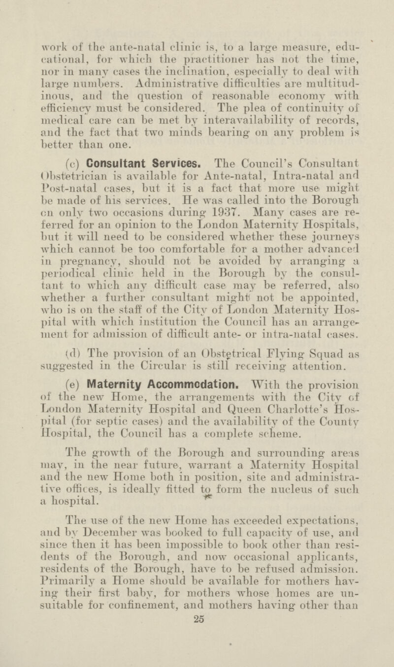 work of the ante-natal clinic is, to a large measure, edu cational, for which the practitioner has not the time, nor in many cases the inclination, especially to deal with large numbers. Administrative difficulties are multitud inous, and the question of reasonable economy with efficiency must be considered. The plea of continuity of medical care can be met by interavailabilitv of records, and the fact that two minds bearing on any problem is better than one. (c) Consultant Services. The Council's Consultant Obstetrician is available for Ante-natal, Intra-natal and Post-natal cases, but it is a fact that more use might be made of his services. He was called into the Borough on only two occasions during 1937. Many cases are re ferred for an opinion to the London Maternity Hospitals, but it will need to be considered whether these journeys which cannot be too comfortable for a mother advanced in pregnancy, should not be avoided bv arranging a periodical clinic held in the Borough by the consul tant to which any difficult case may be referred, also whether a further consultant might not be appointed, who is on the staff of the City of London Maternity Hos pital with which institution the Council has an arrange ment for admission of difficult ante- or intra-natal cases. (d) The provision of an Obstetrical Flying Squad as suggested in the Circular is still receiving attention. (e) Maternity Accommodation. With the provision of the new Home, the arrangements with the City of London Maternity Hospital and Queen Charlotte's Hos pital (for septic cases) and the availability of the County Hospital, the Council has a complete scheme. The growth of the Borough and surrounding are:is may, in the near future, warrant a Maternity Hospital and the new Home both in position, site and administra tive offices, is ideally fitted to form the nucleus of such a hospital. The use of the new Home has exceeded expectations, and by December was booked to full capacity of use, and since then it has been impossible to book other than resi dents of the Borough, and now occasional applicants, residents of the Borough, have to be refused admission. Primarily a Home should be available for mothers hav ing their first baby, for mothers whose homes are un suitable for confinement, and mothers having other than 25