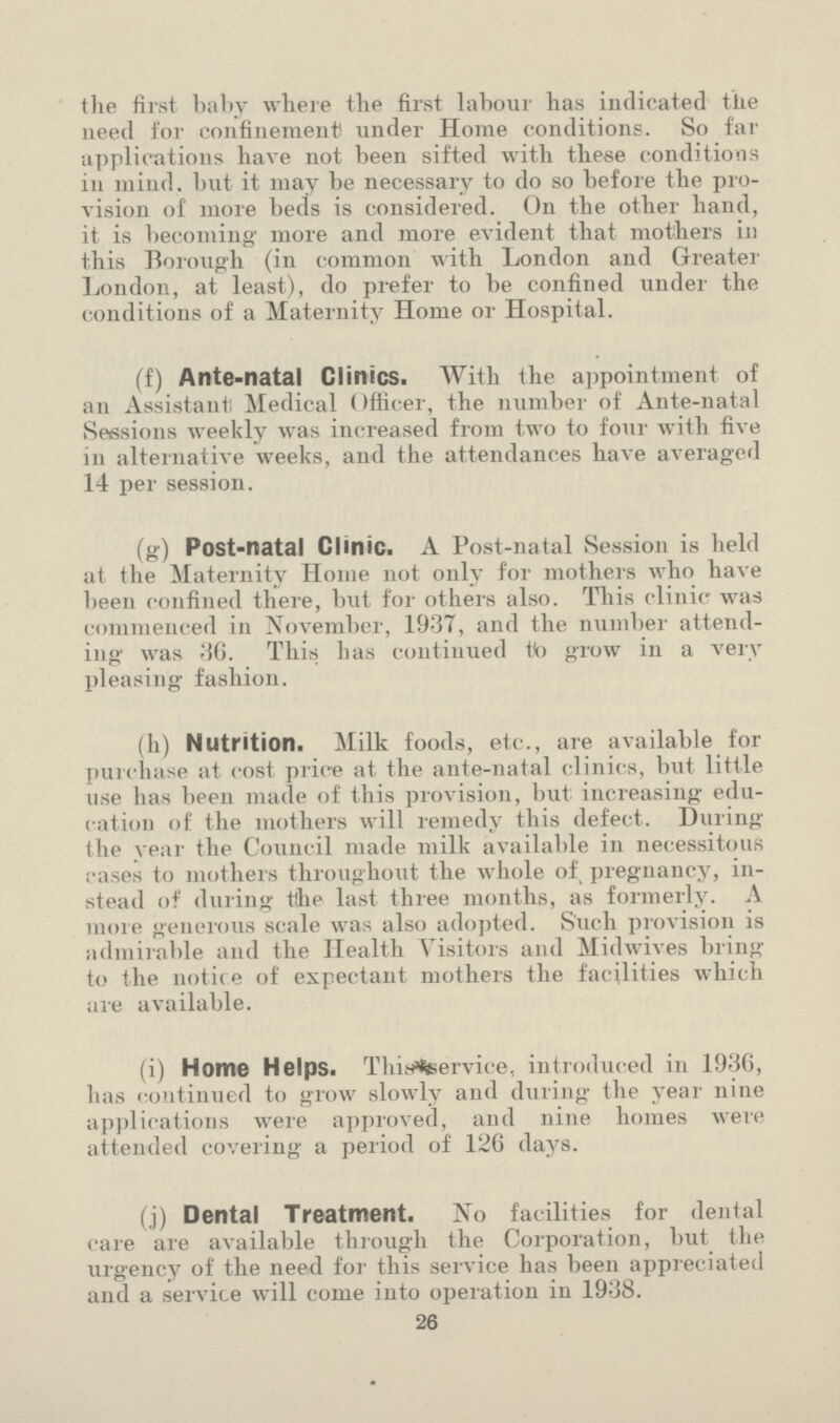 the first baby where the first labour has indicated the need for confinement! under Home conditions. So far applications have not been sifted with these conditions in mind, but it may be necessary to do so before the pro vision of more beds is considered. On the other hand, it is becoming' more and more evident that mothers in this Borough (in common with London and Greater London, at least), do prefer to be confined under the conditions of a Maternity Home or Hospital. (f) Ante-natal Clinics. With the appointment of an Assistant Medical Officer, the number of Ante-natal Sessions weekly was increased from two to four with five in alternative weeks, and the attendances have averaged 14 per session. (g) Post-natal Clinic. A Post-natal Session is held at the Maternity Home not only for mothers who have been confined there, but for others also. This clinic was commenced in November, 1937, and the number attend ing was 36. This lias continued to grow in a very pleasing fashion. (h) Nutrition. Milk foods, etc., are available for purchase at cost price at the ante-natal clinics, but little use has been made of this provision, but: increasing: edu cation of the mothers will remedy this defect. During the year the Council made milk available in necessitous cases to mothers throughout the whole of pregnancy, in stead of during the last three months, as formerly. A more generous scale was also adopted. S'uch provision is admirable and the Health Visitors and Midwives bring to the notice of expectant mothers the facilities which are available. (i) Home Helps. Thin%ervice, introduced in 1936, has continued to grow slowly and during the year nine applications were approved, and nine homes were attended covering a period of 126 days. (j) Dental Treatment. No facilities for dental care are available through the Corporation, but the urgency of the need for this service has been appreciated and a service will come into operation in 1938. 26