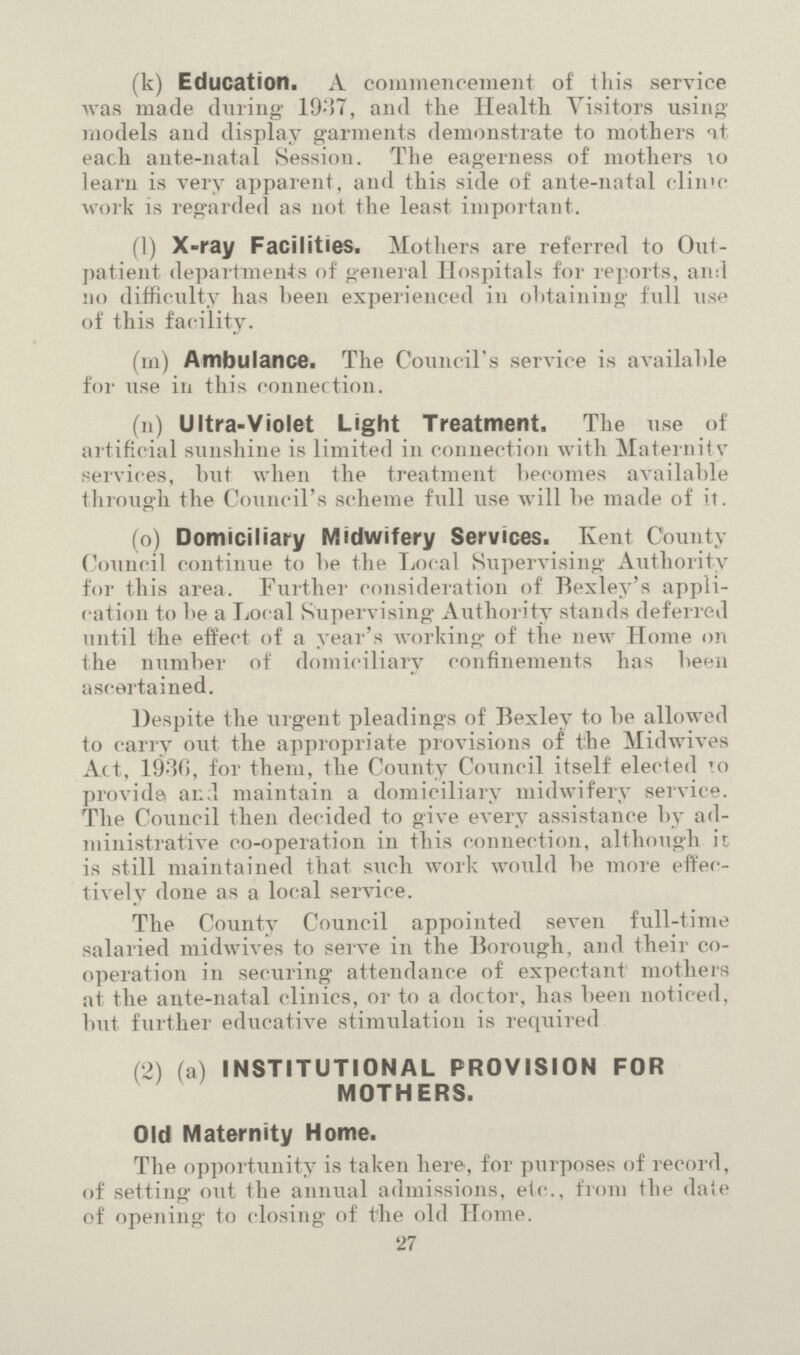 (k) Education. A commencement of this service was made during 19.37, and the Health Visitors using models and display garments demonstrate to mothers at each ante-natal Session. The eagerness of mothers 10 learn is very apparent, and this side of ante-natal clinic work is regarded as not the least important. (1) X-ray Facilities. Mothers are referred to Out patient departments of general Hospitals for reports, and no difficulty has been experienced in obtaining full us^ of this facility. (m) Ambulance. The Council's service is available for use in this connection. (n) Ultra-Violet Light Treatment. The use of artificial sunshine is limited in connection with Maternity services, but when the treatment becomes available through the Council's scheme full use will be made of it. (o) Domiciliary Midwifery Services. Kent County Council continue to be the Local Supervising Authority for this area. Further consideration of Bexley's appli cation to be a Local Supervising Authority stands deferred until the effect of a year's working of the new Home on the number of domiciliary confinements has been ascertained. Despite the urgent pleadings of Bexley to be allowed to carry out the appropriate provisions of the Midwives Act, 1930, for them, the County Council itself elected to provide and maintain a domiciliary midwifery service. The Council then decided to give every assistance by ad ministrative co-operation in this connection, although it is still maintained that such work would be more effec tively done as a local service. The County Council appointed seven full-time salaried midwives to serve in the Borough, and their co operation in securing attendance of expectant mothers at the ante-natal clinics, or to a doctor, has been noticed, but further educative stimulation is required (2) (a) INSTITUTIONAL PROVISION FOR MOTHERS. Old Maternity Home. The opportunity is taken here, for purposes of record, of setting out the annual admissions, etc., from the dale of opening to closing of the old Home. 27