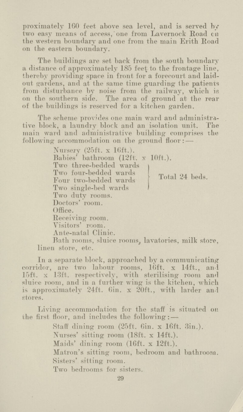 proximately 160 feet above sea level, and is served by two easy means of access, one from Lavernock Road oil the western boundary and one from the main Erith Road on the eastern boundary. The buildings are set back from the south boundary a distance of approximately 185 feet- to the frontage line, thereby providing space in front for a forecourt and laid out gardens, and at the same time guarding the patients from disturbance by noise from the railway, which is on the southern side. The area of ground at' the rear of the buildings is reserved for a kitchen garden. The scheme provides one main ward and administra tive block, a laundry block and an isolation unit. The main ward !and administrative building comprises the following accommodation on the around floor: — Nursery (25ft. x 16ft.). Babies' bathroom (12ft. x 10ft.). 1 wo three-bedded wards Two four-bedded wards Four two-bedded wards Two single-bed wards Total 24 beds. Two duty rooms. Doctors' room. Office. Receiving room. Visitors' room. Ante-natal Clinic. Bath rooms, sluice rooms, lavatories, milk store, linen store, etc. In a separate block, approached by a communicating corridor, are two labour rooms, 10ft. x 14ft., and 15ft. x 13ft. respectively, with sterilising room and sluice room, and in a further wing is the kitchen, which is approximately 24ft. 6in. x 20ft.., with larder and stores. Living accommodation for the staff is situated on the first floor, and includes the following: — Staff dining room (25ft. Gin. x 16ft. 3in.). Nurses' sitting room (18ft. x 14ft.). Maids' dining room (16ft. x 12ft.). Matron's sitting room, bedroom and bathroom. Sisters' sitting room. Two bed looms for sisters. 29