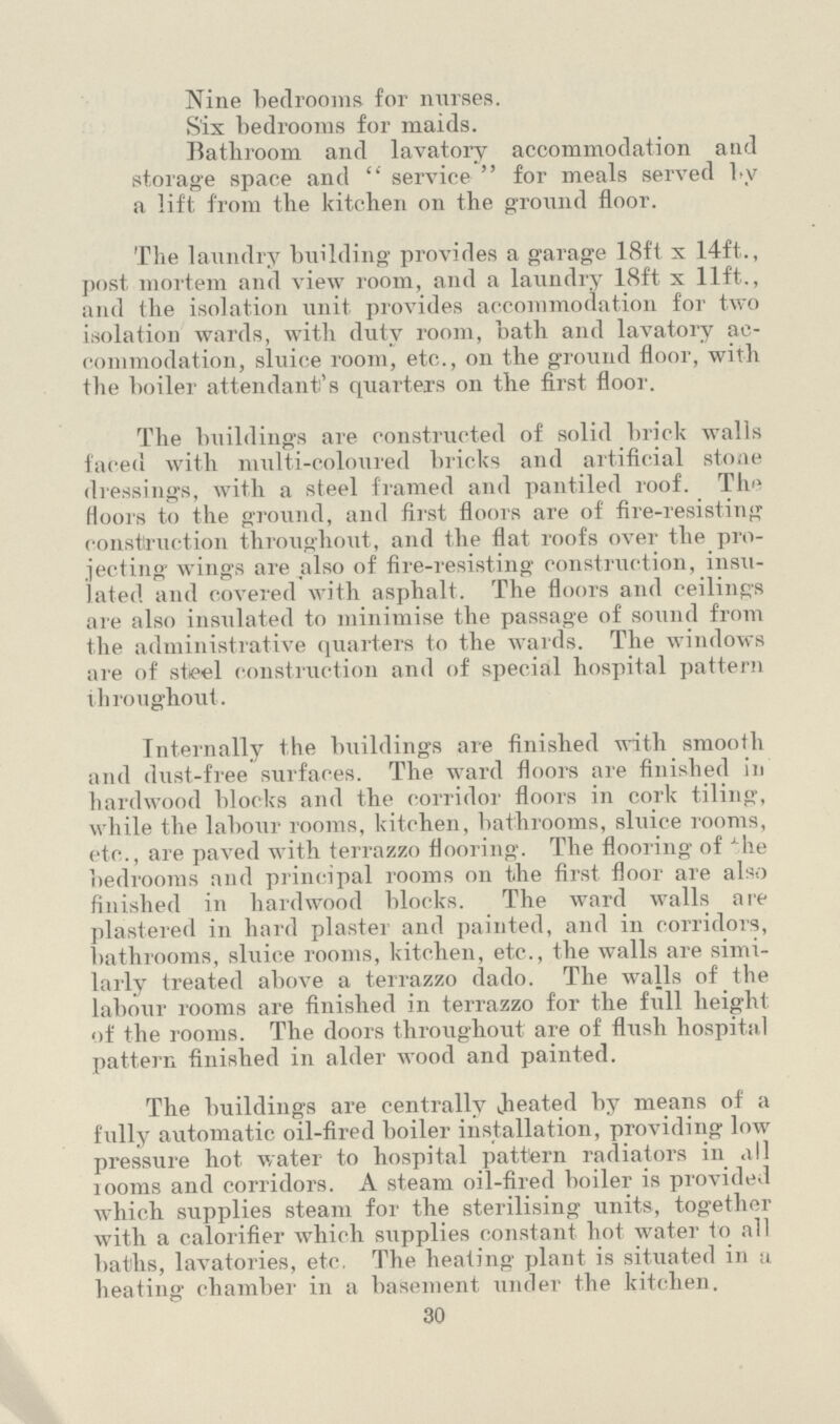 Nine bedrooms for nurses. Six bedrooms for maids. Bathroom and lavatory accommodation and storage space and  service  for meals served l.y a lift from the kitchen on the ground floor. The laundry building provides a garage 18ft x 14ft., post mortem and view room, and a laundry 18ft x lift., and the isolation unit provides accommodation for two isolation wards, with duty room, hath and lavatory ac commodation, sluice room, etc., on the ground floor, with the boiler attendant's quarters on the first floor. The buildings are constructed of solid brick walls faced with multi-coloured bricks and artificial stone dressings, with a steel framed and pantiled roof. Th'» floors to the ground, and first floors are of fire-resisting construction throughout, and the flat roofs over the pro jecting wings are also of fire-resisting construction, insu lated and covered with asphalt. The floors and ceilings are also insulated to minimise the passage of sound from the administrative quarters to the wards. The windows are of steel construction and of special hospital pattern throughout. Internally the buildings are finished with smooth and dust-free surfaces. The ward floors are finished in hardwood blocks and the corridor floors in cork tiling, while the labour rooms, kitchen, bathrooms, sluice rooms, etc., are paved with terrazzo flooring. The flooring of xhe bedrooms and principal rooms on the first floor are also finished in hardwood blocks. The ward walls are plastered in hard plastei and painted, and in corridors, bathrooms, sluice rooms, kitchen, etc., the walls are simi larly treated above a terrazzo dado. The walls of the labour rooms are finished in terrazzo for the full height of the rooms. The doors throughout are of flush hospital pattern finished in alder wood and painted. The buildings are centrally Jieated by means of a fully automatic oil-fired boiler installation, providing low pressure hot water to hospital pattern radiators in .ill looms and corridors. A steam oil-fired boiler is provided which supplies steam for the sterilising units, together with a calorifier which supplies constant hot water to all baths, lavatories, etc. The heating plant is situated in u heating chamber in a basement under the kitchen. 30