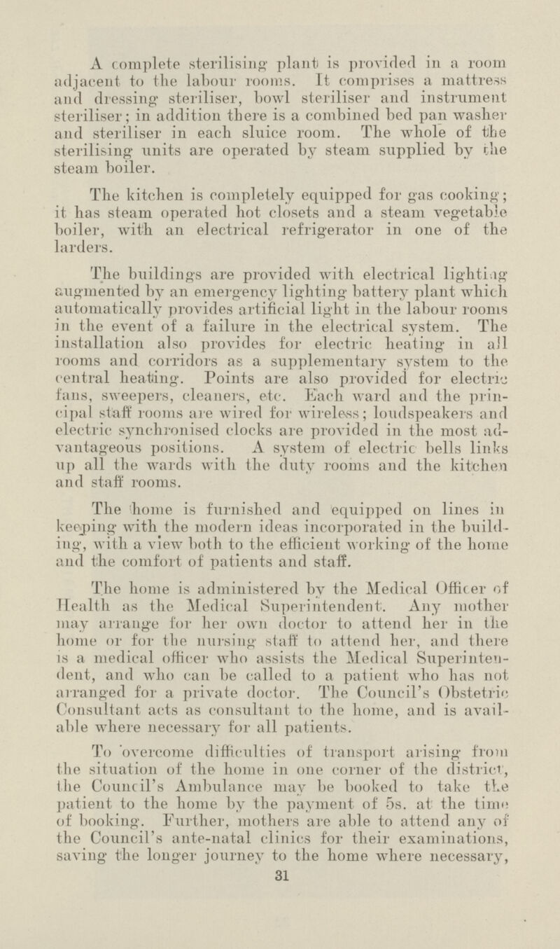 A complete sterilising plant) is provided in a room adjacent to the labour rooms. It comprises a mattress and dressing- steriliser, howl steriliser and instrument steriliser; in addition there is a combined bed pan washer and steriliser in each sluice room. The whole of the sterilising units are operated by steam supplied by the steam boiler. The kitchen is completely equipped for gas cooking; it has steam operated hot closets and a steam vegetable boiler, with an electrical refrigerator in one of the larders. The buildings are provided with electrical lightiag augmented by an emergency lighting battery plant which automatically provides artificial light in the labour rooms in the event of a failure in the electrical system. The installation also provides for electric heating in all rooms and corridors as a supplementary system to the central heating. Points are also provided for electric fans, sweepers, cleaners, etc. Each ward and the prin cipal staff rooms are wired for wireless; loudspeakers and electric synchronised clocks are provided in the most ad vantageous positions. A system of electric bells links up all the wards with the duty rooms and the kitchen and staff rooms. The home is furnished and equipped on lines in ke&ping with the modern ideas incorporated in the build ing, with a view both to the efficient working of the home and the comfort of patients and staff. The home is administered by the Medical Officer of Health as the Medical Superintendent. Any mother may arrange for her own doctor to attend her in the home or for the nursing staff to attend her, and there is a medical officer who assists the Medical Superinten dent, and who can be called to a patient who has not arranged for a private doctor. The Council's Obstetric Consultant acts as consultant to the home, and is avail able where necessary for all patients. To overcome difficulties of transport arising from the situation of the home in one corner of the district, the Council's Ambulance may be booked to take the patient to the home by the payment of 5s. at the time of booking. Further, mothers are able to attend any of the Council's ante-natal clinics for their examinations, saving the longer journey to the home where necessary, 31