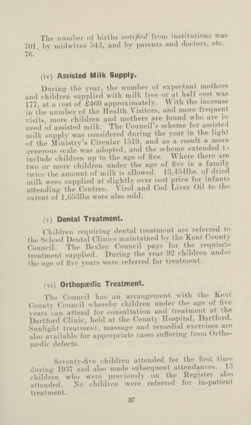The number of births notified from institutions was 701, bv midwives 543, and by parents and doctors, etc. 76. (iv) Assisted Milk Supply. During the year, the number of expectant mothers and children supplied with milk free or at half cost was 177, at a cost of £460 approximately. With the increase in the number of the Health Visitors, and more frequent visits, more children and mothers are found who are in need of assisted milk. The Council's scheme for assisted milk supply was considered during the year in the light of the Ministry's Circular 1519, and as a result a more generous scale was adopted, and the scheme extended l> include children up to the age of five. Where there are two or more children under the age of five in a family twice the amount of milk is allowed. 13,4541bs. of dried milk were supplied at slightly over cost price for infants attending the Centres. Virol and Cod Liver Oil to the ox tent of l,6531bs were also sold. (v) Dental Treatment. Children requiring dental treatment are referred to the School Dental Clinics maintained by the Kent County Council. The Bexley Council pays for the requisite treatment supplied. During the year 92 children under the age of five years were referred for treatment. (vi) Orthopaedic Treatment. The Council has an arrangement with the Kent County Council whereby children under the age of five \ears can attend for consultation and treatment at the Dartford Clinic, held at the County Hospital, Dartford. Sunlight treatment, massage and remedial exercises are also available for appropriate cases suffering from Ortho paedic defects. Seventy-five children attended for the first tinin during 1937 and also made subsequent attendances. 13 children who were previously on the Register also attended. No children were referred for in-patient treatment. 37