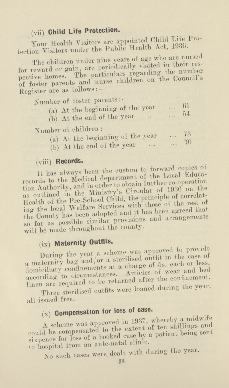 (vii) Child Life Protection. Your Health Visitors are appointed Child Life Pro tection Visitors under the Public Health Act, 19-36. The children under nine years of age who are nursed for reward or gain, are periodically visited in their res pective homes. The particulars regarding the number of foster parents and nurse children on the Council's Register are as follows : — Number of foster parents:- (a) At the beginning of the year 61 (b) At the end of the year 54 Number of children : (a) At the beginning of the year 73 (b) At t'he end of the year 70 (viii) Records. It has always been the custom to forward copies of records to the Medical department of the Local Educa tion Authority, and in order to obtain further co-operation as outlined in the Ministry's Circular of 1936 on the Health of the Pre-School Child, the principle of correlat ing the local Welfare Services with those of the rest of the County has been adopted and it has been agreed that so far as possible similar provisions and arrangements will be made throughout the county. (ix) Maternity Outfits. During the year a scheme was approved to provide a maternity bag and/or a sterilised outfit in tlie case of domiciliary confinements at a charge of 5s. each or less, according to circumstances. Articles of wear and bed linen are required to be returned after the confinement. Three sterilised outfits were loaned during the ye tr, all issued free. (x) Compensation for loss of case. A scheme was approved in 1937, whereby a midwife could be compensated to the extent of ten shillings and sixpence for loss of a booked case by a patient being sent to hospital from an ante-natal clinic. No such cases were dealt with during the year. 38