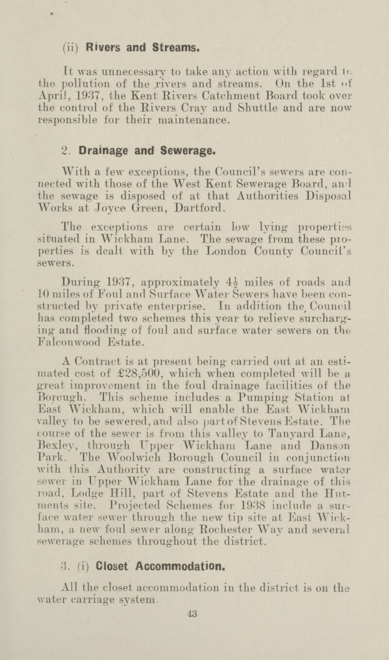 (ii) Rivers and Streams. It was unnecessary to take any action with regard to the pollution of the rivers and streams. On the 1st of April, 1937, the Kent: Rivers Catchment Board took over the control of the Rivers Cray and Shuttle and are now responsible for their maintenance. 2. Drainage and Sewerage. With a few exceptions, the Council's sewers are con nected with those of the West Kent Sewerage Board, and the sewage is disposed of at that Authorities Disposal Works at Joyce Green, Dartford. The exceptions are certain low lying properties situated in Wickham Lane. The sewage from these pro perties is dealt with by the London County Council's sewers. During 1937, approximately 4½ miles of roads and 10 miles of Foul and Surface Water Sewers have been con structed by private enterprise. In addition the Council has completed two schemes this year to relieve surcharg ing and flooding of foul and surface water sewers on the Falconwood Estate. A Contract is at present being carried out at an esti mated cost of £28,500, which when completed will be a great improvement in the foul drainage facilities of the Borough. This scheme includes a Pumping Station at East Wickham, which will enable the East Wickham valley to be sewered, and also part of Stevens Estate. The course of the sewer is from this valley to Tanyard Lane, Bexley, through Upper Wickham Lane and Danson Park. The Woolwich Borough Council in conjunction with this Authority are constructing a surface water sewer in Upper Wickham Lane for the drainage of this road, Lodge Hill, part of Stevens Estate and the Hut ments site. Projected Schemes for 1938 include a sur face water sewer through the new tip site at East Wick ham, a new foul sewer along Rochester Way and several sewerage schemes throughout the district. (i) Closet Accommodation. All the closet accommodation in the district is on the water carriage system. 43