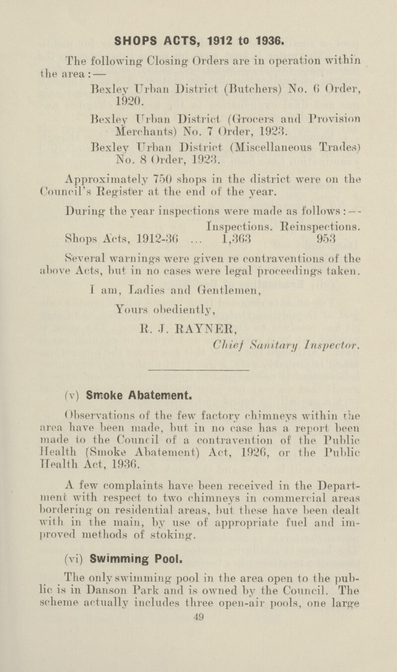 SHOPS ACTS, 1912 to 1936. The following Closing Orders are in operation within the area:— Bexley Urban District (Butchers) No. 6 Order, 1920. Bexley Urban District (Grocers and Provision Merchants) No. 7 Order, 1923. Bexley Urban District (Miscellaneous Trades) No. 8 Order, 1923. Approximately 750 shops in the district were on the Council's Register at the end of the year. During the year inspections were made as follows:— Inspections. Reinspections. Shops Acts, 1912-36 1,363 953 Several warnings were given re contraventions of the above Acts, but in no cases were legal proceedings taken. 1 am, Ladies and Gentlemen, Yours obediently, R. J. RAYNER, Chief Sanitary inspector. (v) Smoke Abatement. Observations of the few factory chimneys within the area have been made, but in no case has a report been made to the Council of a contravention of the Public Health (Smoke Abatement) Act, 1926, or the Public Health Act, 1936. A few complaints have been received in the Depart ment with respect to two chimneys in commercial areas bordering on residential areas, but these have been dealt with in the main, by use of appropriate fuel and im proved methods of stoking. (vi) Swimming Pool. The only swimming pool in tlie area open to the pub lic is in Danson Park and is owned by the Council. The scheme actually includes three open-air pools, one large 49