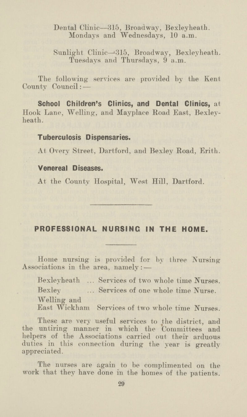 Dental Clinic—315, Broadway, Bexleyheath. Mondays and Wednesdays, 10 a.m. Sunlight Clinic—315, Broadway, Bexleyheath. Tuesdays and Thursdays, 9 a.m. The following services are provided by the Kent County Council:— School Children's Clinics, and Dental Clinics, at Hook Lane, Welling, and Mayplace Road East, Bexley heath. Tuberculosis Dispensaries. At Overy Street, Dartford, and Bexley Road, Erith. Venereal Diseases. At the County Hospital, West Hill, Dartford. PROFESSIONAL NURSING IN THE HOME. Home nursing is provided for by three Nursing Associations in the area, namely:— Bexleyheath Services of two whole time Nurses. Bexley Services of one whole time Nurse. Welling and East Wickham Services of two whole time Nurses. These are very useful services to the district, and the untiring manner in which the Committees and helpers of the Associations carried out their arduous duties in this connection during the year is greatly appreciated. The nurses are again to be complimented on the work that they have done in the homes of the patients. 29