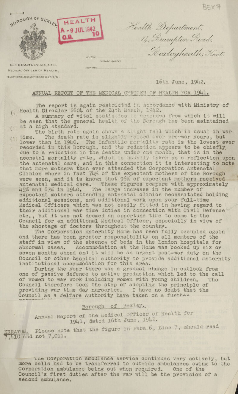 G. F. B R AM LEY. M.D.,D.P.H. MEDICAL OFFICER OF HEALTH. TELEPHON E, BEXLEYH EATH 2244-/5. BEX 7 Health Department 14 Bramton Road Bexleyheath, Kent . My Ref (please quote) Your Reff l6th June, 1942. ANNUAL REPORT OF THE MEDICAL OFFICER OP HEALTH FOR 1941. The report is again restricted in accordance with Ministry of (1) Health Circular 2604 of the 24th March, 1942. A summary of vital statistics is appends a from which it will be seen that the general health of the Borough has been maintained (2) at a high standard. The birth rate again shows a slight fall which is usual in war (3) time. The death rate is slightly raised eve pre-war years, but lower than in 1940. The infantile mortality rate is the lowest ever recorded in this Borough, and the reduction appears to be chiefly due to a reduction in the deaths under one month, that is in the neonatal mortality rate, which is usually taken as a reflection upon the antenatal care, and in this connection it is interesting to note that more mothers than ever attended the Corporation Antenatal Clinics where in fact 74% of the expectant mothers of the Borough were seen, and it is known that 96% of expectant mothers received antenatal medical care. These figures compare with approximately 45% and 67% in 1940. The large increase in the number of expectant mothers attending antenatal clinics necessitated holding additional sessions, and additional work upon your full-time Medical Officers which was not easily fitted in having regard to their additional war time duties in connection with Civil Defence etc., but it was not deemed an opportune time to come to the Council for an additional Medical Officer, especially in view of the shortage of doctors throughout the country. The Corporation Maternity Home has been fully occupied again and there has been greater responsibility on all members of the staff in view of the absence of beds in the London hospitals for abnormal cases. Accommodation at the Home was booked up six or seven months ahead and it will be an urgent post-war duty on the Council or other hospital authority to provide additional maternity institutional accommodation for this area. During the year there was a gradual change in outlook from one of passive defence to active production which led to the call of women to war work including women with young children. The Council therefore took the step of adopting the principle of providing war time day nurseries. I have no doubt that the Council as a Welfare Authority have taken on a furthen Borough of Bexley. Annual Report of the uedical Officer of Health for 1941, dated 16th June, 1942 ERRATUM. Please note that the figure in Para,6, Lino 7, should read 7,410 and not 7,011. The corporation ambulance service continues very actively, but more calls had to be transferred to outside ambulances owing to the Corporation ambulance being out when required. One of the Council's first duties after the war will be the provision of a second ambulance.