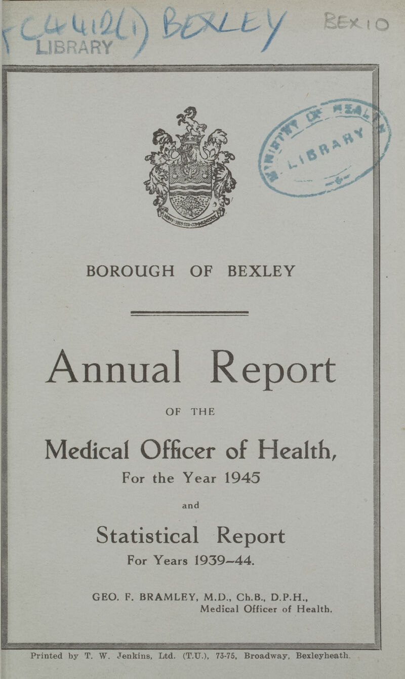 BEX 10 BOROUGH OF BEXLEY Annual Report OF THE Medical Officer of Health, For the Year 1945 and Statistical Report For Years 1939—44. GEO. F. BRAMLEY, M.D., Ch.B., D.P.H., Medical Officer of Health. Printed by T. W. Jenkins, Ltd. (T.U.), 73-75, Broadway. Bexleyheath.