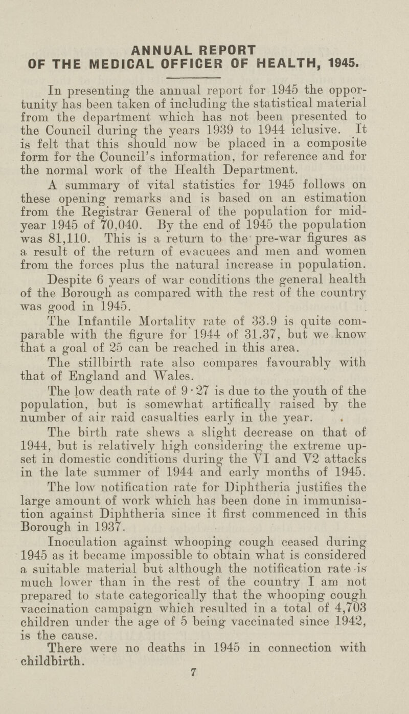 ANNUAL REPORT OF THE MEDICAL OFFICER OF HEALTH, 1945. In presenting the annual report for 1945 the oppor tunity has been taken of including' the statistical material from the department which lias not been presented to the Council during the years 1939 to 1944 iclusive. It is felt that this should now be placed in a composite form for the Council's information, for reference and for the normal work of the Health Department. A summary of vital statistics for 1945 follows on these opening remarks and is based on an estimation from the Registrar General of the population for mid year 1945 of 70,040. By the end of 1945 the population was 81,110. This is a return to the pre-war figures as a result of the return of evacuees and men and women from the forces plus the natural increase in population. Despite 6 years of war conditions the general health of the Borough as compared with the rest of the country was good in 1945. The Infantile Mortality rate of 33.9 is quite com parable with the figure for 1944 of 31.37, but we know that a goal of 25 can be reached in this area. The stillbirth rate also compares favourably with that of England and Wales. The low death rate of 9 • 27 is due to the youth of the population, but is somewhat artifically raised by the number of air raid casualties early in tlie year. The birth rate shews a slight decrease on that of 1944, but is relatively high considering the extreme up set in domestic conditions during the VI and Y2 attacks in the late summer of 1944 and early months of 1945. The low notification rate for Diphtheria justifies the large amount of work which has been done in immunisa tion against Diphtheria since it first commenced in this Borough in 1937. Inoculation against whooping cough ceased during 1945 as it became impossible to obtain what is considered a suitable material but although the notification rate -is much lower than in the rest of the country I am not prepared to state categorically that the whooping cough vaccination campaign which resulted in a total of 4,703 children under the age of 5 being vaccinated since 1942, is the cause. There were no deaths in 1945 in connection with childbirth. 7
