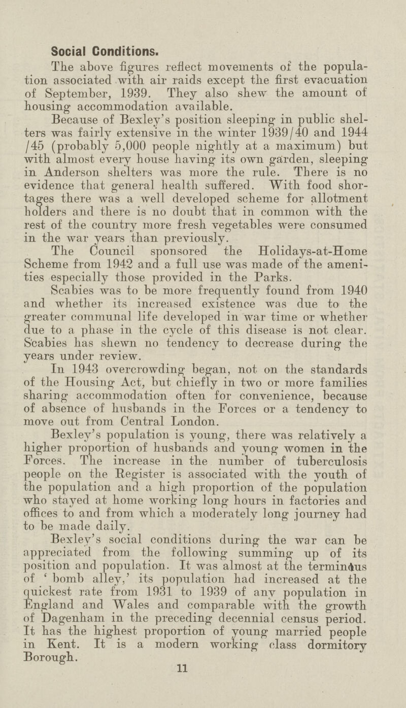 Social Conditions. The above figures reflect movements of the popula tion associated with air raids except the first evacuation of September, 1939. They also shew the amount of housing accommodation available. Because of Bexley's position sleeping in public shel ters was fairly extensive in the winter 1939/40 and 1944 /45 (probably 5,000 people nightly at a maximum) but with almost eveiy house having its own garden, sleeping in Anderson shelters was more the rule. There is no evidence that general health suffered. With food shor tages there was a well developed scheme for allotment holders and there is no doubt that in common with the rest of the country more fresh vegetables were consumed in the war years than previously. The Council sponsored the Holidays-at-Home Scheme from 1942 and a full use was made of the ameni ties especially those provided in the Parks. Scabies was to be more frequently found from 1940 and whether its increased existence was due to the greater communal life developed in war time or whether due to a phase in the cycle of this disease is not clear. Scabies has shewn no tendency to decrease during the years under review. In 1943 overcrowding began, not on the standards of the Housing Act, but chiefly in two or more families sharing accommodation often for convenience, because of absence of husbands in the Forces or a tendency to move out from Central London. Bexlev's population is young, there was relatively a higher proportion of husbands and young women in the Forces. The increase in the number of tuberculosis people on the Register is associated with the youth of the population and a high proportion of the population who stayed at home working long hours in factories and offices to and from which a moderately long journey had to be made daily. Bexley's social conditions during the war can be appreciated from the following summing up of its position and population. It was almost at the termindus of ' bomb alley,' its population had increased at the quickest rate from 1931 to 1939 of any population in England and Wales and comparable with the growth of Dagenham in the preceding decennial census period. It has the highest proportion of young married people in Kent. It is a modern working class dormitory Borough.. 11